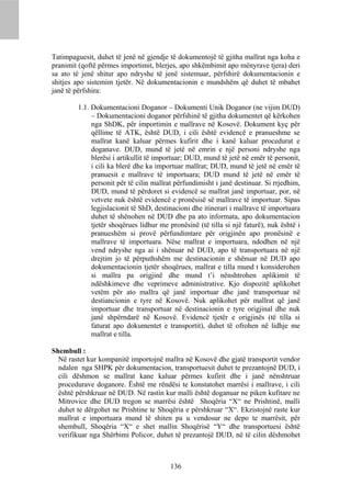 Tatimpaguesit, duhet të jenë në gjendje të dokumentojë të gjitha mallrat nga koha e
pranimit (qoftë përmes importimit, blerjes, apo shkëmbimit apo mënyrave tjera) deri
sa ato të jenë shitur apo ndryshe të jenë sistemuar, përfshirë dokumentacionin e
shitjes apo sistemim tjetër. Në dokumentacionin e mundshëm që duhet të mbahet
janë të përfshira:

        1.1. Dokumentacioni Doganor – Dokumenti Unik Doganor (ne vijim DUD)
             – Dokumentacioni doganor përfshinë të gjitha dokumentet që kërkohen
             nga ShDK, për importimin e mallrave në Kosovë. Dokument kyç për
             qëllime të ATK, është DUD, i cili është evidencë e pranueshme se
             mallrat kanë kaluar përmes kufirit dhe i kanë kaluar procedurat e
             doganave. DUD, mund të jetë në emrin e një personi ndryshe nga
             blerësi i artikullit të importuar; DUD, mund të jetë në emër të personit,
             i cili ka blerë dhe ka importuar mallrat; DUD, mund të jetë në emër të
             pranuesit e mallrave të importuara; DUD mund të jetë në emër të
             personit për të cilin mallrat përfundimisht i janë destinuar. Si rrjedhim,
             DUD, mund të përdoret si evidencë se mallrat janë importuar, por, në
             vetvete nuk është evidencë e pronësisë së mallrave të importuar. Sipas
             legjislacionit të ShD, destinacioni dhe itinerari i mallrave të importuara
             duhet të shënohen në DUD dhe pa ato informata, apo dokumentacion
             tjetër shoqërues lidhur me pronësinë (të tilla si një faturë), nuk është i
             pranueshëm si provë përfundimtare për origjinën apo pronësinë e
             mallrave të importuara. Nëse mallrat e importuara, ndodhen në një
             vend ndryshe nga ai i shënuar në DUD, apo të transportuara në një
             drejtim jo të përputhshëm me destinacionin e shënuar në DUD apo
             dokumentacionin tjetër shoqërues, mallrat e tilla mund t konsiderohen
             si mallra pa origjinë dhe mund t’i nënshtrohen aplikimit të
             ndëshkimeve dhe veprimeve administrative. Kjo dispozitë aplikohet
             vetëm për ato mallra që janë importuar dhe janë transportuar në
             destiancionin e tyre në Kosovë. Nuk aplikohet për mallrat që janë
             importuar dhe transportuar në destinacionin e tyre origjinal dhe nuk
             janë shpërndarë në Kosovë. Evidencë tjetër e origjinës (të tilla si
             faturat apo dokumentet e transportit), duhet të ofrohen në lidhje me
             mallrat e tilla.

Shembull :
  Në rastet kur kompanitë importojnë mallra në Kosovë dhe gjatë transportit vendor
  ndalen nga SHPK për dokumentacion, transportuesit duhet te prezantojnë DUD, i
  cili dëshmon se mallrat kane kaluar përmes kufirit dhe i janë nënshtruar
  procedurave doganore. Është me rëndësi te konstatohet marrësi i mallrave, i cili
  është përshkruar në DUD. Në rastin kur malli është doganuar ne piken kufitare ne
  Mitrovice dhe DUD tregon se marrësi është Shoqëria “X“ ne Prishtinë, malli
  duhet te dërgohet ne Prishtine te Shoqëria e përshkruar “X“. Ekzistojnë raste kur
  mallrat e importuara mund të shiten pa u vendosur ne depo te marrësit, për
  shembull, Shoqëria “X“ e shet mallin Shoqërisë “Y“ dhe transportuesi është
  verifikuar nga Shërbimi Policor, duhet të prezantojë DUD, në të cilin dëshmohet



                                        136
 