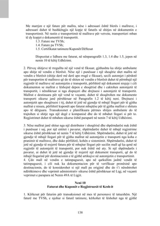 Me marrjen e një fature për mallra, nëse i adresuari është blerës i mallrave, i
 adresuari duhet të bashkëngjis një kopje të faturës së shitjes në dokumentin e
 transportimit. Në rastin e transportimit të mallrave për vetvete, transportieri mban
 të dy kopjet e dokumentit të transportit.
        1.3. Fature me TVSh;
        1.4. Fature pa TVSh;
        1.5. Certifikatat tatimore/Kuponët/Dëftesat

         Dispozitat e lidhura me faturat, në nënparagrafët 1.3, 1.4 dhe 1.5, jepen në
         nenin 10 të këtij Udhëzimi.

2. Përveç shitjeve të rregullta në një vend të fiksuar, gjithashtu ka shitje ambulante
apo shitje në vendin e blerësit. Nëse një i punësuar i një shoqërie shet mallra në
vendin e blerësit (shitje derë më derë apo rrugë e fiksuar), secili automjet i përdorë
për transportim të mallrave që do të shiten në vendin e blerësit duhet të përmbajë një
regjistër të mallrave në automjetin e transportit, përfshirë një dokument nisjeje i cili
dokumenton se mallrat e lëshojnë depon e shoqërisë dhe i caktohen automjetit të
transportit, i nënshkruar si nga dispeçeri dhe drejtuesi i automjetit të transportit.
Mallrat e destinuara për një vend te veçante, duhet të shoqërohen me dokumente
transporti sikurse janë përshkruar në Paragrafin 1.2 të këtij neni. Drejtuesi i
automjetit apo shoqëruesi i tij, duhet të jetë në gjendje të mbajë llogari për të gjitha
mallrat e nisura, përfshirë kuponët apo faturat mbajtëse për të gjitha mallrat e shitura
apo të dërguara. Transaksionet e planifikuara përmes shitjes ambulante do të
trajtohen si shitje nga një degë e kompanisë dhe do të mbahet llogari si për to.
Regjistrimet duhet të mbahen sikurse është paraparë në nenin 7 të këtij Udhëzimi.

3. Nëse mallrat janë shitur nga një distributor i shoqërisë dhe shpërndarësi nuk është
i punësuar i saj, por një entitet i pavarur, shpërndarësi duhet të mbajë regjistrime
sikurse është përshkruar në nenin 7 të këtij Udhëzimi. Shpërndarësi, duhet të jetë në
gjendje të mbajë llogari për të gjitha mallrat në automjetin e transporti nga koha e
pranimit të mallrave, dhe duke përfshirë, kohën e sistemimit. Shpërndarësi, duhet të
jetë në gjendje të nxjerrë fatura për të mbajtur llogari për secilin mall që ka qenë në
regjistër të automjetit të transportit, por nuk është më aty. Si një shpërndarës i
pavarur, ai duhet të jetë në gjendje të nxjerrë një dokument transporti, që do të
mbajë llogarinë për destinacionin e të gjithë artikujve në automjetin e transportimit.
4. Çdo mall në vendin e tatimpaguesit, apo në qarkullim jashtë vendit të
tatimpaguesit, i cili nuk ka dokumentacion për të verifikuar pronësinë apo
destinacionin, do të konsiderohet si një mall pa origjinë dhe do t’i nënshtrohet
ndëshkimeve dhe veprimit administrativ sikurse është përshkruar në Ligj, në veçanti
veprimet e parapara në Nenin 49A të Ligjit.

                                   Neni 10
                  Faturat dhe Kuponët e Regjistruesit të Kesh-it

1. Kërkesat për faturim për transaksionet në mes të personave të tatueshëm. Një
faturë me TVSh, e njohur si faturë tatimore, kërkohet të lëshohet nga të gjithë



                                          138
 