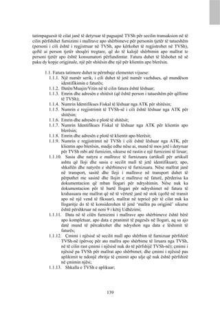 tatimpaguesit të cilat janë të detyruar të paguajnë TVSh për secilin transaksion në të
cilin përfshihet furnizimi i mallrave apo shërbimeve për personin tjetër të tatueshëm
(personi i cili është i regjistruar në TVSh, apo kërkohet të regjistrohet në TVSh),
qoftë ai person tjetër shoqëri tregtare, që do të kalojë shërbimin apo mallrat te
personi tjetër apo është konsumatori përfundimtar. Fatura duhet të lëshohet në së
paku dy kopje origjinale, një për shitësin dhe një për klientin apo blerësin.

      1.1. Fatura tatimore duhet te përmbaje elementet vijuese:
        1.1.1. Një numër serik, i cili duhet të jetë numër vazhdues, që mundëson
               identifikimin e faturës;
        1.1.2. Datën/Muajin/Vitin në të cilin fatura është lëshuar;
        1.1.3. Emrin dhe adresën e shitësit (që është person i tatueshëm për qëllime
               të TVSh);
        1.1.4. Numrin Identifikues Fiskal të lëshuar nga ATK për shitësin;
        1.1.5. Numrin e regjistrimit të TVSh-së i cili është lëshuar nga ATK për
               shitësin;
        1.1.6. Emrin dhe adresën e plotë të shitësit;
        1.1.7. Numrin Identifikues Fiskal të lëshuar nga ATK për klientin apo
               blerësin;
        1.1.8. Emrin dhe adresën e plotë të klientit apo blerësit;
        1.1.9. Numrin e regjistrimit në TVSh i cili është lëshuar nga ATK, për
               klientin apo blerësin, madje edhe nëse ai, mund të mos jetë i detyruar
               për TVSh mbi atë furnizim, sikurse në rastin e një furnizimi të liruar;
        1.1.10. Sasia dhe natyra e mallrave të furnizuara (artikull për artikull
               ashtu që lloji dhe sasia e secilit mall të jetë identifikuar); apo,
               shkallën dhe natyrën e shërbimeve të furnizuara. Nëse mallrat janë
               në transport, sasitë dhe lloji i mallrave në transport duhet të
               përputhet me sasinë dhe llojin e mallrave në faturë, përderisa ka
               dokumentacion që mban llogari për ndryshimin. Nëse nuk ka
               dokumentacion për të bartë llogari për ndryshimet në fatura të
               krahasuara me mallrat që në të vërtetë janë në stok (qoftë në transit
               apo në një vend të fiksuar), mallrat në tepricë për të cilat nuk ka
               llogaritje do të të konsiderohen të jenë ‘mallra pa origjinë’ sikurse
               është përshkruar në neni 9 i këtij Udhëzimi;
        1.1.11. Data në të cilën furnizimi i mallrave apo shërbimeve është bërë
               apo kompletuar, apo data e pranimit të pagesës në llogari, aq sa ajo
               datë mund të përcaktohet dhe ndryshon nga data e lëshimit të
               faturës;
        1.1.12. Çmimi i njësisë së secilit mall apo shërbim të furnizuar përfshirë
               TVSh-në (përveç për ato mallra apo shërbime të liruara nga TVSh,
               në të cilin rast çmimi i njësisë nuk do të përfshijë TVSh-në); çmimi i
               njësisë pa TVSh për mallrat apo shërbimet; dhe çmimi i njësisë pas
               aplikimit te ndonjë zbritje të çmimit apo ulje që nuk është përfshirë
               në çmimin njësi;
        1.1.13. Shkalla e TVSh e aplikuar;




                                         139
 