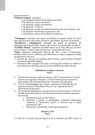 procedure tatimore.
“Deklaratë tatimore” nënkupton:
        a. një deklaratë të tatimit mbi të ardhurat personale;
        b. një deklaratë e tatimit mbi fitimin;
        c. një deklaratë e tatimit të parashikuar:
        d. një deklaratë e TVSh-së;
        e. një deklaratë e tatimit mbi shërbimet hoteliere dhe ato në ushqime e pije;
        f. një deklaratë e kontributeve të pensioneve; dhe
        g. një deklaratë e tatimit në të ardhurat e korporatave

“Tatimpagues” nënkupton çdo person që kërkohet të paguajë ndonjë lloj tatimi
sipas legjislacionit të zbatueshëm në Kosovë, dhe përfshin një person të tatueshëm.
“Përfaqësuesi i tatimpaguesit” nënkupton çdo person që përfaqëson një
tatimpagues gjatë një procedure tatimore sipas termave të një autorizimi me shkrim.
“Periudhë tatimore” nënkupton periudhën kohore me të cilën lidhet një detyrim I
caktuar tatimor i vendosur sipas legjislacionit të zbatueshëm në Kosovë.
“Pagat” nënkupton kompensimin financiar dhe lloje te tjera të kompensimit,
përfshirë mallrat, favoret, shërbimet, apo shkëmbimet ne natyrë, të paguara në lidhje
me punësimin në Kosovë.
1.2 Në këtë ligj, përveçse kur konteksti dikton ndryshe, njëjësi përfshin shumësin
     dhe shumësi përfshinë njëjësin.
1.3 Referencat lidhur me pjesët dhe nenet në këtë ligj janë referenca që lidhen me
     pjesët dhe nenet e këtij ligji, përveç rastit kur shprehimisht thuhet ndryshe.

                           Administrata Tatimore e Kosovës
                                       Neni 2

2.1 Administrata Tatimore e Kosovës (mëtutje “ATK”), pas themelimit, do të ketë
    statusin e një Agjencioni Ekzekutiv, i cili do të funksionojë me autonomi të
    plotë operacionale përbrenda Ministrisë së Financave dhe Eknomisë.
2.2 ATK do të jetë përgjegjëse për zbatimin e dispozitave të këtij ligji dhe çdo
    legjislacioni tjetër të zbatueshëm në Kosovë e që i ngarkon detyrën të
    administrojë çdo lloj tatimi.
2.3 Për të plotësuar përgjegjësinë e saj sipas nenit 2.2 do të jetë detyrë e ATK-së të
    mbledhë gjatë kohës të hyrat më të larta që janë praktike përbrenda ligjit duke
    pas parasysh:
           a. Burimet në dispozicion për ATK-në
           b. Rëndësinë e ngritjes së përmbushjes, veçanërisht përmbushjes
                vullnetare, të ligjislacionit tatimor të Kosovës nga të gjithë
                tatimpaguesit; dhe
           c. Shpenzimet e përmbushjes të dala nga tatimpaguesit.

                                   Drejtori i ATK
                                       Neni 3

3.1. ATK do të drejtohet nga një Drejtor që do të emërohet nga PSSP bazuar në



                                         14
 