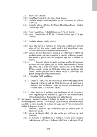2.1.1. Numri serik i faturës;
      2.1.2. Data/Muaji/Viti në të cilin fatura është lëshuar;
      2.1.3. Emri dhe adresa e shitësit (që është person i tatueshëm për qëllime
             të TVSh);
      2.1.4. Emri dhe adresa e blerësit dhe Numri Identifikues Fiskal i blerësit
             i lëshuar nga ATK;

      2.1.5. Numri Identifikues Fiskal i lëshuar nga ATK për shitësit;
      2.1.6. Numri i regjistrimit në TVSh i cili është lëshuar nga ATK, për
             shitësin;

      2.1.7. Emri dhe adresa e plotë e shitësit;

      2.1.8. Sasia dhe natyra e mallrave të furnizuara (artikull për artikull
             ashtu që lloji dhe sasia e secilit mall të jetë identifikuar); apo,
             shkallën dhe natyrën e shërbimeve të furnizuara;
      2.1.9. Data në të cilën furnizimi i mallrave apo shërbimeve është bërë
             apo kompletuar, apo data e pranimit të pagesës në llogari, aq sa jo
             datë mund të përcaktohet dhe ndryshon nga data e lëshimit të
             faturës;
      2.1.10.         Çmimi i njësisë së secilit mall apo shërbim të furnizuar
             përfshirë TVSh-në (përveç për ato mallra apo shërbime të liruara
             nga TVSh, në të cilin rast çmimi i njësisë nuk do të përfshijë
             TVSh); çmimi i njësisë pa TVSh për mallrat apo shërbimet; dhe
             çmimi i njësisë pas aplikimit te ndonjë zbritje të çmimit apo ulje
             që nuk është përfshirë në çmimin njësi;
      2.1.11. Shkalla e TVSh e aplikuar;

      2.1.12. Shuma e TVSh, nëse për shkak të një marrëveshje speciale me
              Qeverinë e Kosovës nuk ka TVSh te detyruar në furnizimin e
              mallrave apo shërbimeve, duke iu referuar marrëveshjes së
              veçantë, duhet të shënohet në faturë;

       2.1.13. Nëse furnizimi i mallrave apo shërbimeve në një furnizim i
              liruar në përputhje me dispozitat e Ligjit në TVSh, fatura duhet të
              përfshijë referimin në dispozitat e ligjit që jep lirimin.
2.2 Një person i tatueshëm duhet të lëshojë një faturë për një person jo të
    tatueshëm përpara ditës së 15-të të muajit vijues të muajit në të cilin ndonjë
    nga këto në vijim ndodhë (të njohura në Ligjin mbi TVSh, si momenti i
    lindjes së detyrimit tatimor):
       2.2.1. furnizimi i mallrave apo shërbimeve për një person tjetër të
              tatueshëm ndodh;
       2.2.2. pagesa në llogari është bërë për mallra apo shërbime që janë
              furnizuar;
       2.2.3. një furnizim i vazhdueshëm i mallrave (sikurse është energjia
              elektrike) apo shërbimeve (sikurse është linja e telefonisë fikse)



                                    141
 