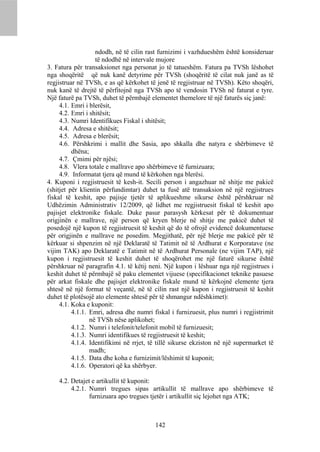 ndodh, në të cilin rast furnizimi i vazhdueshëm është konsideruar
                   të ndodhë në intervale mujore
3. Fatura për transaksionet nga personat jo të tatueshëm. Fatura pa TVSh lëshohet
nga shoqëritë që nuk kanë detyrime për TVSh (shoqëritë të cilat nuk janë as të
regjistruar në TVSh, e as që kërkohet të jenë të regjistruar në TVSh). Këto shoqëri,
nuk kanë të drejtë të përfitojnë nga TVSh apo të vendosin TVSh në faturat e tyre.
Një faturë pa TVSh, duhet të përmbajë elementet themelore të një faturës siç janë:
     4.1. Emri i blerësit,
     4.2. Emri i shitësit;
     4.3. Numri Identifikues Fiskal i shitësit;
     4.4. Adresa e shitësit;
     4.5. Adresa e blerësit;
     4.6. Përshkrimi i mallit dhe Sasia, apo shkalla dhe natyra e shërbimeve të
          dhëna;
     4.7. Çmimi për njësi;
     4.8. Vlera totale e mallrave apo shërbimeve të furnizuara;
     4.9. Informatat tjera që mund të kërkohen nga blerësi.
4. Kuponi i regjistruesit të kesh-it. Secili person i angazhuar në shitje me pakicë
(shitjet për klientin përfundimtar) duhet ta fusë atë transaksion në një regjistrues
fiskal të keshit, apo pajisje tjetër të aplikueshme sikurse është përshkruar në
Udhëzimin Administrativ 12/2009, që lidhet me regjistruesit fiskal të keshit apo
pajisjet elektronike fiskale. Duke pasur parasysh kërkesat për të dokumentuar
origjinën e mallrave, një person që kryen blerje në shitje me pakicë duhet të
posedojë një kupon të regjistruesit të keshit që do të ofrojë evidencë dokumentuese
për origjinën e mallrave ne posedim. Megjithatë, për një blerje me pakicë për të
kërkuar si shpenzim në një Deklaratë të Tatimit në të Ardhurat e Korporatave (ne
vijim TAK) apo Deklaratë e Tatimit në të Ardhurat Personale (ne vijim TAP), një
kupon i regjistruesit të keshit duhet të shoqërohet me një faturë sikurse është
përshkruar në paragrafin 4.1. të këtij neni. Një kupon i lëshuar nga një regjistrues i
keshit duhet të përmbajë së paku elementet vijuese (specifikacionet teknike pasuese
për arkat fiskale dhe pajisjet elektronike fiskale mund të kërkojnë elemente tjera
shtesë në një format të veçantë, në të cilin rast një kupon i regjistruesit të keshit
duhet të plotësojë ato elemente shtesë për të shmangur ndëshkimet):
     4.1. Koka e kuponit:
          4.1.1. Emri, adresa dhe numri fiskal i furnizuesit, plus numri i regjistrimit
                 në TVSh nëse aplikohet;
          4.1.2. Numri i telefonit/telefonit mobil të furnizuesit;
          4.1.3. Numri identifikues të regjistruesit të keshit;
          4.1.4. Identifikimi në rrjet, të tillë sikurse ekziston në një supermarket të
                 madh;
          4.1.5. Data dhe koha e furnizimit/lëshimit të kuponit;
          4.1.6. Operatori që ka shërbyer.

    4.2. Detajet e artikullit të kuponit:
         4.2.1. Numri tregues sipas artikullit të mallrave apo shërbimeve të
                furnizuara apo tregues tjetër i artikullit siç lejohet nga ATK;



                                         142
 