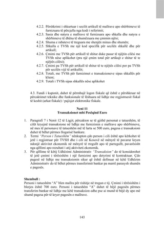 4.2.2. Përshkrimi i shkurtuar i secilit artikull të mallrave apo shërbimeve të
                furnizuara të përcjella nga kodi i referimit;
         4.2.3. Sasia dhe natyra e mallrave të furnizuara apo shkalla dhe natyra e
                shërbimeve të dhëna të shumëzuara me çmimin njësi;
         4.2.4. Shuma e rabateve të treguara me shenjën minus dhe shumën;
         4.2.5. Shkalla e TVSh me një kod specifik për secilën shkallë dhe për
                artikull;
         4.2.6. Çmimi me TVSh për artikull të shitur duke pasur të njëjtin cilësi me
                TVSh nëse aplikohet (pra një çmim total për artikujt e shitur të te
                njëjtës cilësi);
         4.2.7. Çmimi pa TVSh për artikull të shitur të te njëjtës cilësi por pa TVSh
                për secilën vijë të artikullit;
         4.2.8. Totali, me TVSh për furnizimet e transaksioneve sipas shkallës për
                klient;
         4.2.9. Totali i TVSh sipas shkallës nëse aplikohet


     4.3. Fundi i kuponit, duhet të përmbajë logon fiskale që është e përshkruar në
     përcaktimet teknike dhe funksionale të lëshuara në lidhje me regjistruesit fiskal
     të keshit (arkat fiskale) / pajisjet elektronike fiskale.

                                    Neni 11
                        Transaksionet mbi Pesëqind Euro

1.   Paragrafi 7 i Nenit 12 të Ligjit, përcakton se të gjithë personat e tatueshëm, të
     cilët kryejnë transaksione në lidhje me furnizimin e mallrave apo shërbimeve,
     në mes të personave të tatueshëm më të larta se 500 euro, pagesa e transaksioni
     duhet të bëhet përmes llogarisë bankare.
2.   Termi “Person i Tatueshëm” nënkupton çdo person i cili është apo kërkohet të
     jetë i regjistruar për TVSH dhe i cili në Kosovë në mënyrë të pavarur kryen
     ndonjë aktivitet ekonomik në mënyrë të rregullt apo të parregullt, pavarësisht
     nga qëllimi apo rezultati i atij aktiviteti ekonomik.
3.   Për qëllime të këtij Udhëzimi Administrativ “Transaksion” do të konsiderohet
     të jetë çmimi i tërësishëm i një furnizimi apo detyrimi të kontraktuar. Çdo
     pagesë në lidhje me transaksionin sikur që është definuar në këtë Udhëzim
     Administrativ do të bëhet përmes transferimit bankar pa marrë parasysh shumën
     e pagesës.


Shembull :
Personi i tatueshëm “A” blen mallra për rishitje në tregun e tij. Çmimi i tërësishëm i
blerjes është 700 euro. Personi i tatueshëm “A” duhet të bëjë pagesën përmes
transferim bankar në lidhje me këtë transaksion edhe pse ai mund të bëjë dy apo më
shumë pagesa për të kryer pagesën e mallrave.




                                         143
 