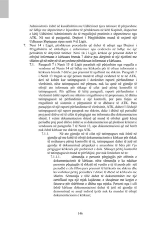 Administrativ është në kundërshtim me Udhëzimet tjera tatimore të përparshme
     në lidhje me shpenzimet e lejueshme të përshkruara në këtë Kapitull, dispozitat
     e këtij Udhëzimi Administrativ do të rregullojnë pranimin e shpenzimeve nga
     ATK. Në rast të pasigurisë, Drejtori i Përgjithshëm mund të nxjerrë një
     Udhezues Shpjegues sipas nenit 9 të Ligjit.
7.   Neni 14 i Ligjit, përshkruan procedurën që duhet të ndiqet nga Drejtori i
     Përgjithshëm në mbledhjen e informatave apo evidencës në lidhje me një
     përcaktim të detyrimit tatimor. Neni 14 i Ligjit, kërkon që personat duhet të
     ofrojnë informatat e kërkuara brenda 7 ditëve pas dërgimit të një njoftimi me
     shkrim që në mënyrë të arsyeshme përshkruan informatat e kërkuara.
     7.1. Paragrafi 7 i Nenit 13 të Ligjit parasheh një përjashtim nga rregulla e
            vendosur në Nenin 14 në lidhje me kërkesën për të ofruar informatat e
            kërkuara brenda 7 ditëve pas pranimit të njoftimit me shkrim. Paragrafi 7
            i Nenit 13 tregon se një person mund të ofrojë evidencë të re në ATK,
            deri në kohën kur tatimpaguesit i dorëzohet raporti përfundimtar i
            vlerësimit, nëse tatimpaguesi më përpara, nuk ka qenë në gjendje të
            ofrojë ato informata për shkaqe të cilat janë përtej kontrollit të
            tatimpaguesit. Për qëllime të këtij paragrafi, raporti përfundimtar i
            vlerësimit është raporti me shkrim i rregullimeve të propozuara, të dhëna
            tatimpaguesit në përfundimin e një kontrolli, por para futjes së
            rregullimit në sistemin e përpunimit të te dhënave të ATK. Para
            paraqitjes të një raporti përfundimtar të vlerësimit, ATK, duhet t’i lëshojë
            tatimpaguesit një raport paraprak me shkrim, duke i dhënë një periudhë
            prej pesë ditëve në të cilën të përgjigjet me informata dhe dokumentacion
            shtesë. I vetmi dokumentacion shtesë që mund të ofrohet gjatë kësaj
            periudhe prej pesë ditëve është se ai dokumentacion që plotëson kriteret e
            vendosura në paragrafin 7 të Nenit 13, apo dokumentacioni që më herët
            nuk është kërkuar me shkrim nga ATK.
               7.1.1.         Në ato gjendje në të cilat një tatimpagues nuk është në
                    gjendje që me kohë të ofrojë dokumentacionin e kërkuar për shkak
                    të rrethanave përtej kontrollit të tij, tatimpaguesi duhet të jetë në
                    gjendje të dokumentojë përpjekjet e arsyeshme të bëra për t’ju
                    përgjigjur kërkesës për problemet e dala. Shkaqet përtej kontrollit
                    të tatimpaguesit mund të përfshijnë, por nuk limitohen në to:
                       7.1.1.1.        sëmundja e personit përgjegjës për ofrimin e
                         dokumentacionit të kërkuar, nëse sëmundja e ka ndaluar
                         personin përgjegjës të shkojë në vendin e tij të punës për një
                         periudhë e cila fillon para pranimit të kërkesës me shkrim dhe
                         ka vazhduar përtej periudhës 7 ditore të dhënë në kërkesën me
                         shkrim. Sëmundja e tillë duhet të dokumentohet me një
                         certifikatë nga një mjek kujdestar, e shoqëruar me kopjet e
                         faturave për shërbimet e dhëna nga mjeku. Personi nga i cili
                         është kërkuar dokumentacioni duhet të jetë në gjendje të
                         demonstrojë se asnjë individ tjetër nuk ka mundur të ofrojë
                         dokumentacionin e kërkuar;




                                          146
 