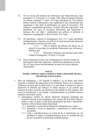 7.2.   Në rast nevoje për plotësim me informacion apo dokumentacion, sipas
            paragrafëve 7 e 8 në nenin 13, të Ligjit, ATK, duhet të paraqesë kërkesën
            me shkrim. Paragrafi 2 i Nenit 14 të ligjit, përcakton që, “kur njoftimi
            kërkon krijimin e dokumenteve apo regjistrimeve tjera, dokumentet apo
            regjistrimet e tilla duhet të përshkruhen me siguri të arsyeshme.” Një
            deklarim i përgjithshëm që kërkon “të gjitha librat dhe regjistrimet” nuk
            përshkruan me siguri të arsyeshme dokumentet apo regjistrimet e
            kërkuara dhe nuk është i mjaftueshëm për qëllime të aplikimit të
            dispozitave të paragrafëve 7 dhe 8 të Nenit 13 të Ligjit.

     7.3.   Në shqyrtimin e ankesës së tatimpaguesit, neni 13.8 i Ligjit, parashikon
            që Departamenti i Ankesave në ATK do të marrë parasysh çdo dokument
            apo informatë të dorëzuar në ATK, nëse:
                          7.3.1.     ATK ka lëshuar një kërkesë më shkrim ku në
                   mënyrë të arsyeshme ka përshkruar dokumentet apo informatat e
                   kërkuara, dhe
                          7.3.2.     informatat e kërkuara janë dorëzuar përtej afatit
                   të dhënë në paragrafin 7 të Nenit 13 të Ligjit

     7.4.   Përveç dispozitave të këtij neni, tatimpaguesit të cilët nuk ofrojnë me
            kohë qasje në libra dhe regjistrime i nënshtrohen ndëshkimit në Nenin
            46.5 të Ligjit sikurse është përshkruar në nenin 46 të këtij Udhëzimi
            Administrativ.

                                       Neni 13
            Prishja e mallit për shkak te kalimit te afatit te përdorimit, thyerjes,
                            vjetrimit apo avarive të tjera.

1.   Nëse një tatimpagues, i cili llogaritë të ardhurat e tij në bazën reale (duke
     llogaritur të ardhurat dhe shpenzimet në një Deklaratë Vjetore të te Ardhurave)
     shkatërron një pjese apo të gjithë stokun e tij, për shkak të skadimit të afatit të
     përdorimit të artikullit apo artikujve të stokut, thyerjes të një artikulli apo
     artikujve të stokut, vjetrimit, apo dëmtimit të një artikulli në stok, prishja e tillë
     mund të konsiderohet si një humbje e jashtëzakonshme në periudhë tatimore
     përkatëse nën kushtet vijuese:
     1.1 Tatimpaguesi njofton me shkrim Drejtuesin Regjional përgjegjës për
          llogarinë tatimore të atij tatimpaguesi për synimin për të prishur artikujt e
          stokut të cekur së paku 10 ditë punë paraprakisht nga data e shkatërrimit.
          Njoftimi i tillë më shkrim duhet të përmbajë:
          1.1.1 deklaratën e synimit për të shkatërruar artikullin(ujve) e stokut;
          1.1.2 deklaratën e arsyes se shkatërrimi i artikullit/ujve të stokut është i
                 nevojshëm;
          1.1.3 listën e artikullit/artikujve të stokut që do të shkatërrohet me një
                 përshkrim të duhur të artikullit/artikujve që do t’i mundësonin një
                 personi arsyeshëm të identifikojë artikullin/artikujt;




                                           148
 