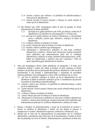 1.1.4 numrin e njësive apo vëllimin e të përfshirë në artikullin/artikujt e
               tokut që do të shkatërrohet;
         1.1.5 çmimin historik të kostos (çmimin e blerjes) të secilit artikull të
               stokut që do të shkatërrohet.

     1.2. Me kërkesë nga ATK, tatimpaguesi duhet të jenë në gjendje të ofrojë
          dokumentacion të duhur, përfshirë:
          1.2.1. një kopje të te gjitha njoftimeve për ATK, që artikujt e stokut do të
                    shkatërrohen siç kërkohet me nën-paragrafin 1.1 të këtij neni;
          1.2.2. një listë të te gjithë artikujve të stokut të shkatërruar, e cila përmban
                    emrin e artikullit, numrin (apo vëllimin) e artikujve të stokut të
                    shkatërruar;
          1.2.3. evidenca e blerjes së artikujve të stokut;
          1.2.4. çmimi i blerjes për njësi të artikujve të stokut të shkatërruar;
          1.2.5. metoda e stokut e përdorë nga tatimpaguesi;
          1.2.6. dokumentet e institucioneve përkatëse të cilat kanë verifikuar
                 shkatërrimin e mallrave, sikurse janë institucione sanitare komunale
                 (nëse aplikohet) apo dokumentacion tjetër për të verifikuar
                 shkatërrimin e artikujve të stokut, përfshirë dokumentacionin e ATK,
                 lidhur me shkatërrimin e mallrave nëse një i punësuar i ATK, ka
                 qenë i pranishëm gjatë shkatërrimit të mallrave.

2.   Nëse një tatimpagues sikurse është përshkruar në paragrafin 1 të këtij neni
     shkatërron artikujt e stokut, për shkak të prishjes së atyre artikujve të stokut
     (mallrave që prishen sikurse janë pemët dhe perimet), shkatërrimi i tillë mund të
     konsiderohet si një humbje e jashtëzakonshme e lejueshme në periudhën
     tatimore përkatëse, nëse tatimpaguesi i ofron ATK, më kërkesë me sa vijon:
     2.1 një listë të artikullit /artikujve të stokut, që do të shkatërrohen me një
          përshkrim të duhur të artikullit /artikujtve që do t’i mundësonin një personi
          arsyeshëm të identifikojë artikullin/artikujt;
     2.2 numrin e njësive apo vëllimin e të përfshirë në artikullin/artikujt e stokut
          që do të shkatërrohet;
     2.3 çmimi historik i kostos (çmimi i blerjes) për secilin artikull/artikuj që do të
          shkatërrohet;
     2.4 evidenca e blerjes së artikujve të stokut;
     2.5 çmimi i blerjes për njësi të artikujve të stokut të shkatërruar;
     2.6 dokumentet e institucioneve përkatëse të cilat kanë verifikuar shkatërrimin
          e mallrave, sikurse janë institucione sanitare komunale (nëse aplikohet) apo
          dokumentacion tjetër për të verifikuar shkatërrimin e artikujve të stokut

3.   Shuma e humbjes së jashtëzakonshme e lejuar do të kufizohet në çmimin e
     blerjes së mallrave të shkatërruar e zbritur me një shumë të pranuar si
     kompensim si rezultat i shkatërrimit (sigurimi, rimbursimi i fabrikuesit, etj.)
4.   Mallrat për të cilat nuk ka dokumentacion të pranueshëm, për të verifikuar
     shkatërrimin e përshkruar sipas këtij neni, do të konsiderohen si mallra të shitur
     dhe në përputhje me të do të tatohen. Dokumentacioni i përshkruar në këtë nen,



                                           149
 