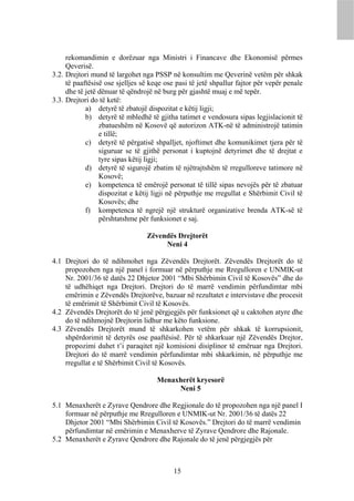 rekomandimin e dorëzuar nga Ministri i Financave dhe Ekonomisë përmes
     Qeverisë.
3.2. Drejtori mund të largohet nga PSSP në konsultim me Qeverinë vetëm për shkak
     të paaftësisë ose sjelljes së keqe ose pasi të jetë shpallur fajtor për vepër penale
     dhe të jetë dënuar të qëndrojë në burg për gjashtë muaj e më tepër.
3.3. Drejtori do të ketë:
            a) detyrë të zbatojë dispozitat e këtij ligji;
            b) detyrë të mbledhë të gjitha tatimet e vendosura sipas legjislacionit të
                 zbatueshëm në Kosovë që autorizon ATK-në të administrojë tatimin
                 e tillë;
            c) detyrë të përgatisë shpalljet, njoftimet dhe komunikimet tjera për të
                 siguruar se të gjithë personat i kuptojnë detyrimet dhe të drejtat e
                 tyre sipas këtij ligji;
            d) detyrë të sigurojë zbatim të njëtrajtshëm të rregulloreve tatimore në
                 Kosovë;
            e) kompetenca të emërojë personat të tillë sipas nevojës për të zbatuar
                 dispozitat e këtij ligji në përputhje me rregullat e Shërbimit Civil të
                 Kosovës; dhe
            f) kompetenca të ngrejë një strukturë organizative brenda ATK-së të
                 përshtatshme për funksionet e saj.

                                 Zëvendës Drejtorët
                                      Neni 4

4.1 Drejtori do të ndihmohet nga Zëvendës Drejtorët. Zëvendës Drejtorët do të
    propozohen nga një panel i formuar në përputhje me Rregulloren e UNMIK-ut
    Nr. 2001/36 të datës 22 Dhjetor 2001 “Mbi Shërbimin Civil të Kosovës” dhe do
    të udhëhiqet nga Drejtori. Drejtori do të marrë vendimin përfundimtar mbi
    emërimin e Zëvendës Drejtorëve, bazuar në rezultatet e intervistave dhe procesit
    të emërimit të Shërbimit Civil të Kosovës.
4.2 Zëvendës Drejtorët do të jenë përgjegjës për funksionet që u caktohen atyre dhe
    do të ndihmojnë Drejtorin lidhur me këto funksione.
4.3 Zëvendës Drejtorët mund të shkarkohen vetëm për shkak të korrupsionit,
    shpërdorimit të detyrës ose paaftësisë. Për të shkarkuar një Zëvendës Drejtor,
    propozimi duhet t’i paraqitet një komisioni disiplinor të emëruar nga Drejtori.
    Drejtori do të marrë vendimin përfundimtar mbi shkarkimin, në përputhje me
    rregullat e të Shërbimit Civil të Kosovës.

                                     Menaxherët kryesorë
                                          Neni 5

5.1 Menaxherët e Zyrave Qendrore dhe Regjionale do të propozohen nga një panel I
    formuar në përputhje me Rregulloren e UNMIK-ut Nr. 2001/36 të datës 22
    Dhjetor 2001 “Mbi Shërbimin Civil të Kosovës.” Drejtori do të marrë vendimin
    përfundimtar në emërimin e Menaxherve të Zyrave Qendrore dhe Rajonale.
5.2 Menaxherët e Zyrave Qendrore dhe Rajonale do të jenë përgjegjës për



                                           15
 