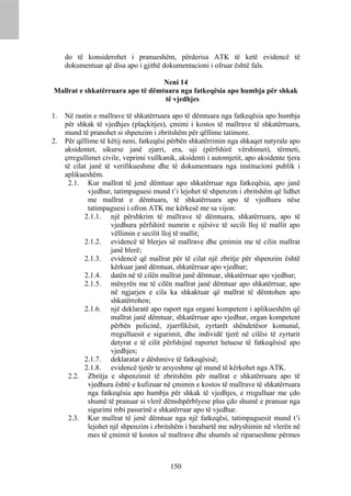 do të konsiderohet i pranueshëm, përderisa ATK të ketë evidencë të
     dokumentuar që disa apo i gjithë dokumentacioni i ofruar është fals.

                                  Neni 14
Mallrat e shkatërruara apo të dëmtuara nga fatkeqësia apo humbja për shkak
                                  të vjedhjes

1.   Në rastin e mallrave të shkatërruara apo të dëmtuara nga fatkeqësia apo humbja
     për shkak të vjedhjes (plaçkitjes), çmimi i kostos të mallrave të shkatërruara,
     mund të pranohet si shpenzim i zbritshëm për qëllime tatimore.
2.   Për qëllime të këtij neni, fatkeqësi përbën shkatërrimin nga shkaqet natyrale apo
     aksidentet, sikurse janë zjarri, era, uji (përfshirë vërshimet), tërmeti,
     çrregullimet civile, veprimi vullkanik, aksidenti i automjetit, apo aksidente tjera
     të cilat janë të verifikueshme dhe të dokumentuara nga institucioni publik i
     aplikueshëm.
      2.1. Kur mallrat të jenë dëmtuar apo shkatërruar nga fatkeqësia, apo janë
              vjedhur, tatimpaguesi mund t’i lejohet të shpenzim i zbritshëm që lidhet
              me mallrat e dëmtuara, të shkatërruara apo të vjedhura nëse
              tatimpaguesi i ofron ATK me kërkesë me sa vijon:
            2.1.1. një përshkrim të mallrave të dëmtuara, shkatërruara, apo të
                      vjedhura përfshirë numrin e njësive të secili lloj të mallit apo
                      vëllimin e secilit lloj të mallit;
            2.1.2. evidencë të blerjes së mallrave dhe çmimin me të cilin mallrat
                      janë blerë;
            2.1.3. evidencë që mallrat për të cilat një zbritje për shpenzim është
                      kërkuar janë dëmtuat, shkatërruar apo vjedhur;
            2.1.4. datën në të cilën mallrat janë dëmtuar, shkatërruar apo vjedhur;
            2.1.5. mënyrën me të cilën mallrat janë dëmtuar apo shkatërruar, apo
                      në ngjarjen e cila ka shkaktuar që mallrat të dëmtohen apo
                      shkatërrohen;
            2.1.6. një deklaratë apo raport nga organi kompetent i aplikueshëm që
                      mallrat janë dëmtuar, shkatërruar apo vjedhur, organ kompetent
                      përbën policinë, zjarrfikësit, zyrtarët shëndetësor komunal,
                      rregulluesit e sigurimit, dhe individë tjerë në cilësi të zyrtarit
                      detyrat e të cilit përfshijnë raportet hetuese të fatkeqësisë apo
                      vjedhjes;
            2.1.7. deklaratat e dëshmive të fatkeqësisë;
            2.1.8. evidencë tjetër te arsyeshme që mund të kërkohet nga ATK.
      2.2. Zbritja e shpenzimit të zbritshëm për mallrat e shkatërruara apo të
              vjedhura është e kufizuar në çmimin e kostos të mallrave të shkatërruara
              nga fatkeqësia apo humbja për shkak të vjedhjes, e rregulluar me çdo
              shumë të pranuar si vlerë dëmshpërblyese plus çdo shumë e pranuar nga
              sigurimi mbi pasurinë e shkatërruar apo të vjedhur.
      2.3. Kur mallrat të jenë dëmtuar nga një fatkeqësi, tatimpaguesit mund t’i
              lejohet një shpenzim i zbritshëm i barabartë me ndryshimin në vlerën në
              mes të çmimit të kostos së mallrave dhe shumës së riparueshme përmes



                                          150
 