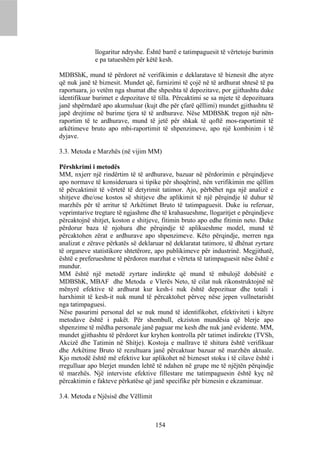 llogaritur ndryshe. Është barrë e tatimpaguesit të vërtetoje burimin
             e pa tatueshëm për këtë kesh.

MDBShK, mund të përdoret në verifikimin e deklaratave të biznesit dhe atyre
që nuk janë të biznesit. Mundet që, furnizimi të çojë në të ardhurat shtesë të pa
raportuara, jo vetëm nga shumat dhe shpeshta të depozitave, por gjithashtu duke
identifikuar burimet e depozitave të tilla. Përcaktimi se sa mjete të depozituara
janë shpërndarë apo akumuluar (kujt dhe për çfarë qëllimi) mundet gjithashtu të
japë drejtime në burime tjera të të ardhurave. Nëse MDBShK tregon një nën-
raportim të te ardhurave, mund të jetë për shkak të qoftë mos-raportimit të
arkëtimeve bruto apo mbi-raportimit të shpenzimeve, apo një kombinim i të
dyjave.

3.3. Metoda e Marzhës (në vijim MM)

Përshkrimi i metodës
MM, nxjerr një rindërtim të të ardhurave, bazuar në përdorimin e përqindjeve
apo normave të konsideruara si tipike për shoqërinë, nën verifikimin me qëllim
të përcaktimit të vërtetë të detyrimit tatimor. Ajo, përbëhet nga një analizë e
shitjeve dhe/ose kostos së shitjeve dhe aplikimit të një përqindje të duhur të
marzhës për të arritur të Arkëtimet Bruto të tatimpaguesit. Duke iu referuar,
veprimtarive tregtare të ngjashme dhe të krahasueshme, llogaritjet e përqindjeve
përcaktojnë shitjet, koston e shitjeve, fitimin bruto apo edhe fitimin neto. Duke
përdorur baza të njohura dhe përqindje të aplikueshme model, mund të
përcaktohen zërat e ardhurave apo shpenzimeve. Këto përqindje, merren nga
analizat e zërave përkatës së deklaruar në deklaratat tatimore, të dhënat zyrtare
të organeve statistikore shtetërore, apo publikimeve për industrinë. Megjithatë,
është e preferueshme të përdoren marzhat e vërteta të tatimpaguesit nëse është e
mundur.
MM është një metodë zyrtare indirekte që mund të mbulojë dobësitë e
MDBShK, MBAF dhe Metoda e Vlerës Neto, të cilat nuk rikonstruktojnë në
mënyrë efektive të ardhurat kur kesh-i nuk është depozituar dhe totali i
harxhimit të kesh-it nuk mund të përcaktohet përveç nëse jepen vullnetarisht
nga tatimpaguesi.
Nëse pasurimi personal del se nuk mund të identifikohet, efektiviteti i këtyre
metodave është i pakët. Për shembull, ekziston mundësia që blerje apo
shpenzime të mëdha personale janë paguar me kesh dhe nuk janë evidente. MM,
mundet gjithashtu të përdoret kur kryhen kontrolla për tatimet indirekte (TVSh,
Akcizë dhe Tatimin në Shitje). Kostoja e mallrave të shitura është verifikuar
dhe Arkëtime Bruto të rezultuara janë përcaktuar bazuar në marzhën aktuale.
Kjo metodë është më efektive kur aplikohet në bizneset stoku i të cilave është i
rregulluar apo blerjet munden lehtë të ndahen në grupe me të njëjtën përqindje
të marzhës. Një interviste efektive fillestare me tatimpaguesin është kyç në
përcaktimin e fakteve përkatëse që janë specifike për biznesin e ekzaminuar.

3.4. Metoda e Njësisë dhe Vëllimit



                                     154
 