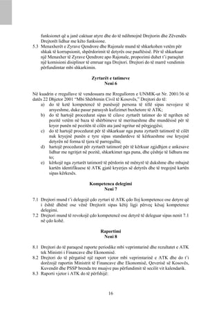 funksionet që u janë caktuar atyre dhe do të ndihmojnë Drejtorin dhe Zëvendës
    Drejtorët lidhur me këto funksione.
5.3 Menaxherët e Zyrave Qendrore dhe Rajonale mund të shkarkohen vetëm për
    shkak të korrupsionit, shpërdorimit të detyrës ose paaftësisë. Për të shkarkuar
    një Menaxher të Zyrave Qendrore apo Rajonale, propozimi duhet t’i paraqitet
    një komisioni disiplinor të emruar nga Drejtori. Drejtori do të marrë vendimin
    përfundimtar mbi shkarkimin.

                                Zyrtarët e tatimeve
                                      Neni 6

Në kuadrin e rregullave të vendosuara me Rregulloren e UNMIK-ut Nr. 2001/36 të
datës 22 Dhjetor 2001 “Mbi Shërbimin Civil të Kosovës,” Drejtori do të:
    a) do të ketë kompetencë të punësojë persona të tillë sipas nevojave të
         arsyeshme, duke pasur parasysh kufizimet buxhetore të ATK;
    b) do të hartojë procedurat sipas të cilave zyrtarët tatimor do të ngrihen në
         pozitë vetëm në baza të shërbimeve të meritueshme dhe mundësisë për të
         kryer punën në pozitën të cilën ata janë ngritur në përgjegjësi;
    c) do të hartojë procedurat për të shkarkuar nga puna zyrtarët tatimorë të cilët
         nuk kryejnë punën e tyre sipas standardeve të kërkueshme ose kryejnë
         detyrën në forma të tjera të parregullta;
    d) hartojë procedurat për zyrtarët tatimorë për të kërkuar zgjidhjen e ankesave
         lidhur me ngritjet në pozitë, shkarkimet nga puna, dhe çështje të lidhura me
         to;
    e) kërkojë nga zyrtarët tatimorë të përdorin në mënyrë të dukshme dhe mbajnë
         kartën identifikuese të ATK gjatë kryerjes së detyrës dhe të tregojnë kartën
         sipas kërkesës.

                              Kompetenca delegimi
                                   Neni 7

7.1 Drejtori mund t’i delegojë çdo zyrtari të ATK çdo lloj kompetence ose detyre që
    i është dhënë ose vënë Drejtorit sipas këtij ligji përveç kësaj kompetence
    delegimi.
7.2 Drejtori mund të revokojë çdo kompetencë ose detyrë të deleguar sipas nenit 7.1
    në çdo kohë.

                                    Raportimi
                                     Neni 8

8.1 Drejtori do të paraqesë raporte periodike mbi veprimtarinë dhe rezultatet e ATK
    tek Ministri i Financave dhe Ekonomisë.
8.2 Drejtori do të përgatisë një raport vjetor mbi veprimtarinë e ATK dhe do t’i
    dorëzojë raportin Ministrit të Financave dhe Ekonomisë, Qeverisë së Kosovës,
    Kuvendit dhe PSSP brenda tre muajve pas përfundimit të secilit vit kalendarik.
8.3 Raporti vjetor i ATK do të përfshijë:



                                         16
 