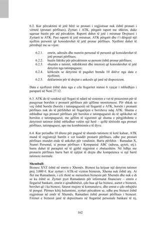 6.2. Kur përcaktimi të jetë bërë se pronari i regjistruar nuk është pronari i
vërtetë (pronari përfitues), Zyrtari i ATK, përgatit raport me shkrim, duke
sqaruar bazën për atë përcaktim. Raporti duhet të jetë i miratuar Drejtuesi i
Zyrtarit te ATK. Pasi raporti të jetë miratuar, ATK përgatit dhe t’i dërgojë një
njoftim personit që konsiderohet të jetë pronar përfitues. Njoftimi duhet të
përmbajë me sa vijon:

    6.2.1.   emrin, adresën dhe numrin personal të personit që konsiderohet të
             jetë pronari përfitues;
    6.2.2.   bazën faktike për përcaktimin se personi është pronar përfitues;
    6.2.3.   shumën e tatimit, ndëshkimit dhe interesit që konsiderohet të jetë
             detyrim nga tatimpaguesi;
    6.2.4.   kërkesën se detyrimi të paguhet brenda 10 ditëve nga data e
             njoftimit;
    6.2.5.   deklarimin për të drejtat e ankesës që janë në dispozicion.

Data e njoftimit është data nga e cila llogaritet statusi 6 vjeçar i mbledhjes i
paraparë në Neni 27.12.

6.3. ATK do të vendosë një llogari të ndarë në sistemin e vet të procesimit për të
pasqyruar borxhin e pronarit përfitues për qëllime monitoruese. Për shkak se
veç është borxhi (borxhi i tatimpaguesit) në llogaritë e ATK, borxhi i pronarit
përfitues nuk do të përfshihet në llogaritjen e borxheve ndaj ATK. Shuma e
mbledhur nga pronari përfitues për borxhin e tatimpaguesit do të aplikohet në
borxhin e tatimpaguesit, me qëllim të sigurimit që shuma e përgjithshme e
detyrimit tatimor është mbledhur vetëm një herë – qoftë tërësisht nga pronari
përfitues, tatimpaguesi, apo me kombinimin e të dyve.

6.4. Kur periudha 10 ditore për pagesë të shumës tatimore të ketë kaluar, ATK
mund të regjistrojë barrën e vet kundër pronarit përfitues, edhe pse pronari
përfitues mundet ende të ankohet për vendimin. Barra përfshin : Ramadan X,
Numri Personal, si pronar përfitues i Kompanisë ABC (adresa, qyteti, etj.).
barra duhet të paraqitet në të gjithë regjistrat e zbatueshëm. Në lidhje me
pronarin përfitues barra bart të njëjtat të drejta dhe kompetenca si një barrë
tatimore normale.

Shembull:
Biznesi XYZ është në emrin e Xhemës. Biznesi ka krijuar një detyrim tatimor
prej 3,000 €. Kur zyrtari i ATK-së viziton biznesin, Xhema nuk është aty. Ai
flet me Ramadanin, i cili thotë se menaxhon biznesin për Xhemën dhe nuk e di
se ku është ai. Zyrtari pyet Ramadanin për informatat financiare – emrin e
llogarisë bankare, emrin e qiradhënësit, çdo hua që ka biznesi, asetet e biznesit,
borxhet që i ka biznesi, faturat mujore të komunaleve, dhe emrat e çdo mbajtësi
të pengut. Përmes këtij hulumtimi, zyrtari përcakton se, edhe pse biznesi është
regjistruar në emër të Xhemës, Ramadani është pronari përfitues i biznesit.
Fitimet e biznesit janë të depozituara në llogarinë personale bankare të tij,



                                    162
 