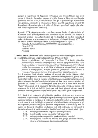 pengjet e regjistruara në Regjistrin e Pengjeve janë të nënshkruara nga ai si
    pronar i biznesit, Ramadani paguan të gjitha faturat e biznesit nga llogaria
    personale bankare e vet, Ramadani merr dhe qet të punësuarit pa konsultimin
    me Xhemën, automjetet e përdorura në biznes janë të regjistruara në emër të
    Ramadanit – Ramadani gëzon të gjitha përfitimet e pronësisë, madje edhe nëse
    nuk është i regjistruar në emrin e tij.

    Zyrtari i ATK, përgatit raportin e vet duke sqaruar bazën për përcaktimin që
    Ramadani është pronari përfitues dhe e dorëzon atë për miratim. Me marrjen e
    miratimit, Zyrtari i mbledhjes kërkon që t’i dërgohet një njoftim Ramadanit
    duke e informuar se ai konsiderohet të jetë pronari përfitues i Biznesit XYZ. Pas
    10 ditëve, zyrtari i mbledhjes kërkon të paraqitet një barrë si vijon :
        Ramadan X, Numri Personal, 0000000000, si pronar përfitues i
        Biznesit XYZ
        123 nëna Terezë
        Prishtinë

7. Barrët dhe të Emëruarit. Barra tatimore gjithashtu do t’i bashkëngjitet pasurisë
së veçantë të te emëruarit në përputhje me Nenin 27.8, i cili thotë:
          Barra e përshkruar në Paragrafin 1 të Nenit 27 të Ligjit gjithashtu
          përvetëson çdo pronë të tatimpaguesit që mbahet nga personi i tretë i cili
          është konstatuar se mban pronën si i emëruar i tatimpaguesit. Në rrethanat
          e tilla, barra tatimore do të përfshijë të dhënat se ajo përfshinë jo vetëm
          pronën e tatimpaguesit, mirëpo gjithashtu përvetëson edhe pronën e
          veçantë që mbahet nga personi tjetër si i emëruar nga tatimpaguesi.
    7.1. I emëruar është dikush i caktuar të veprojë për tjetrin. Sikurse është
    përdorur në kuptimin e barrës tatimore, i emëruar është një individ, palë e tretë,
    i cili mban titullin ligjor të pasurisë së një tatimpaguesit, përderisa tatimpaguesi
    gëzon përdorim dhe përfitim të plotë të pasurisë. Pra, barra tatimore shtrihet në
    pasurinë që “vërtet” e ka tatimpaguesi edhe pse pala e tretë mban titullin
    “ligjor” të pasurisë së të emëruarit. Përgjithësisht, pala e tretë, në rastin e të
    emëruarit do të jetë një individ tjetër, por nuk është gjithnjë ai rast, meqë i
    emëruari mundet gjithashtu të jetë entitet juridik apo formë tjetër e organizimit.

    7.2. Rasti i të emëruarit përgjithësisht përfshin tjetërsim apo transferim
    mashtrimi të pasurisë së tatimpaguesit për të shmangur detyrimet ligjore. Për të
    vendosur një rast të barrës për të emëruarin, duhet të tregohet se derisa një palë
    e tretë mund të ketë titull ligjor të pasurisë, në të vërtetë është tatimpaguesi ai që
    ka në pronësi pasurinë dhe gëzon përdorim dhe përfitimet të plota të saj. Nuk ka
    vetëm një faktor të përcaktojë se ekziston rasti i të emëruarit, por një numër i
    faktorëve të marrë së bashku munden. Rasti i të emëruarit përfshinë, si në vijim:
           7.2.1. tatimpaguesi më herët ka pas në pronësi pasurinë;
           7.2.2. i emëruari ka paguar pak ose farë për pasurinë;
           7.2.3. tatimpaguesi mban posedim apo kontroll mbi pasurinë;
           7.2.4. tatimpaguesi vazhdon të përdorë dhe gëzojë pasurinë e bartur,
                   sikurse që tatimpaguesi ka gëzuar para bartjes;



                                          163
 