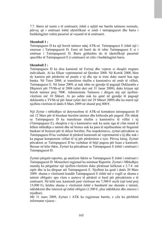 7.7. Barra në rastin e të emëruarit, është e njëjtë me barrën tatimore normale,
përveç që i emëruari është identifikuar si emër i tatimpaguesit dhe barra i
bashkëngjitet vetëm pasurisë së veçantë të të emëruarit.

Shembull 1 :
Tatimpaguesi D ka një borxh tatimor ndaj ATK-së. Tatimpaguesi E është një i
emeruar i Tatimpaguesit D. Emri në barrë do të ishte Tatimpaguesi E si i
emëruar i Tatimpaguesit D. Barra gjithashtu do të identifikojë pasurinë
specifike të Tatimpaguesit E (i emëruari) së cilës i bashkëngjitet barra.

Shembull 2 :
Tatimpaguesi D ka disa kamionë në Ferizaj dhe vepron si shoqëri tregtare
individuale. Ai ka filluar veprimtarinë në Qershor 2008. Në Korrik 2008, blen
dy kamion për përdorim në punën e tij dhe nje te trete duke marrë hua nga
banka. Në Tetor 2008, ai transferon titullin e kamionëve në emër të vëllait,
Tatimpaguesi E. Në Janar 2009, ai nuk ishte ne gjendje të paguajë Deklaratën e
Dhjetorit për TVSh-së të 2008 (afati deri më 31 Janar 2009), duke krijuar një
borxh tatimor prej 700€. Administrata Tatimore i dërgon atij një njoftim-
vlerësim më 10 Shkurt. Ai po ashtu nuk ka qenë në gjendje të paguajë
deklaratën e TVSh-së për Janar (afati deri më 29 Shkurt 2009) dhe ka marrë një
njoftim-vlerësim të datës 8 Mars 2009 në shumë prej 800 €.

Një Zyrtar i mbledhjes së detyrueshme të ATK-së kontakton tatimpaguesin D
më 12 Mars për të biseduar borxhin tatimor dhe kërkesën për pagesë. Për shkak
se Tatimpaguesi D ka transferuar titullin e kamionëve të vëllai i tij
(Tatimpaguesi E), shoqëria e tij e kamionëve nuk ka asete nga të cilat mund të
bëhen mbledhja e tatimit dhe në biznes nuk ka para të mjaftueshme në llogarinë
bankare të biznesit për të shlyer borxhin. Pas inspektimeve, zyrtari përcakton se
Tatimpaguesi D ka vazhduar të përdorë kamionët në veprimtarinë e tij dhe nuk i
ka paguar kompensim vëllait të tij për përdorimin e tyre. Përveç kësaj, Zyrtari
përcakton se Tatimpaguesi D ka vazhduar të bëjë pagesa për huan e kamionit.
Bazuar në këto fakte, Zyrtari ka përcaktuar se Tatimpaguesi E është i emëruari i
Tatimpaguesit D.

Zyrtari përgatit raportin, qe analizon faktin se Tatimpaguesi E është i emëruari i
Tatimpaguesit D. Menaxheri regjional ka miratuar Raportin. Zyrtari i Mbledhjes
mandej ka përgatitur një njoftim-vlerësim duke plotësuar kërkesat e 2.7.4. më
sipër dhe ia ka dërguar atë Tatimpaguesit E. Njoftimi ka qenë i datës 20 Mars
2009. shuma e vlerësimit kundër Tatimpaguesit E është më e vogël se shuma e
tatimit obligativ apo vlera e aseteve të përdorë si bazë për përcaktimin e të
emëruarit. Në këtë rast, kamionët janë vlerësuar me 7,500 € secili (një total prej
15,000 €), kështu shuma e vlerësimit është e barabartë me shumën e tatimit,
ndëshkimit dhe interesit që është obligim (1,500 €, plus ndëshkimi dhe interesi i
rrjedhur).
Më 31 mars 2009, Zyrtari i ATK ka regjistruar barrën, e cila ka përfshirë
informatat vijuese :



                                    165
 