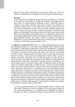 përveç nëse një kërkesë është dorëzuar në gjyq për rishikim, në të cilin rast
    mjetet do të shpërndahen sa më shpejtë të jetë e mundur pas vendimit të gjyqit.

    Shembull :
    Të marrim parasysh të njëjtat fakte bazike sikurse në shembullin në 10.1, përveç
    se aty është një kontest lidhur me titullin dhe të drejtat e tatimpaguesit për të
    shitur tokën. Si rezultat, gjyqi ka urdhëruar që toka e shitur dhe mjetet të
    vendosen në një llogari dorëzanie duke qenë në pritje të një përcaktimi të
    pronarit të vërtetë të tokës. E vetmi dallim në mes të kësaj situate dhe asaj në
    10.1 është se administrata tatimore nuk do të marrë menjëherë pagesën nga
    mjetet e shitjes. Kur gjyqi të marrë vendim mbi pronarin e vërtetë të tokës,
    mjetet do të shpërndahen. Në ndërkohë, blerësi do të ketë titull të qartë të tokës
    dhe do të jetë në gjendje të gëzojë përdorimin e saj. Administrata tatimore do të
    marrë pagesën nga dorëzoni i balancës së mbetur pas baritjes së shpenzimeve të
    gjyqit, hipotekës bankare dhe taksave juridike të caktuara. Për shkak të
    shpenzimeve të gjyqit, administrata tatimore do të marrë një pagesë shumë më
    të vogël se sa do të merrte sipas shembullit në 10.1.

11. Dispozitat e veçanta për NSh. Neni 27.11 i Ligjit, përfshin dispozitat e veçanta
për Ndërmarrjet Shoqërore (ne vijim NSh), të cilat ndalojnë ATK të ndërmarrë masa
të mbledhjes së detyrueshme kundër NSh. NSh janë në juridiksionin e Agjencisë
Kosovarë për Privatizim (ne vijim AKP). Ligji mbi AKP, përcakton se AKP është i
vetmi organ i autorizuar të shesë një NSh apo asetet e saja. Neni 27.11(a) parasheh
që ATK, mund të regjistrojë një barrë kundër aseteve të një NSh që ka borxh
tatimor. Ky është i vetmi veprim që Administrata Tatimore është e lejuar ta
ndërmerr ndaj NSh. Megjithatë, nëse një NSh nuk paguan me kohë një borxh
tatimor apo hyn në një marrëveshje për pagesë të një borxhi tatimor dhe dështon në
atë marrëveshje, ATK është e autorizuar të vazhdojë veprimin e mbledhjes së atij
borxhi tatimor përmes një Njoftim Urdhër-vjelje në llogarinë bankare të NSh apo
përmes një Njoftim urdhër-vjelje në fondet tjera që i janë borxh NSh, përfshirë
fondet borxh ndaj NSh nga buxheti i Kosovës. Neni 27.11(b) parasheh që ATK,
duke e regjistruar si duhet barrën e vet kundër aseteve të NSh, ka të drejtë të kërkojë
siguri ndaj mjeteve të shitjes kur asetet të jenë shitur nga AKP. Ndalesa për të
ndërmarrë aksione të Mbledhjes së Detyrueshme kundër NSh skadon në mesnatë të
31 Dhjetorit 2010. Çdo aset i NSh, i mbetur pas kësaj date mund të konfiskohet dhe
të shitet nga ATK për të shlyer çdo borxh tatimor të NSh. Pritet që AKP, të ketë
pasur kohë të mjaftueshme për të shitur të gjitha asetet e NSh deri në atë kohë dhe,
nëse ato nuk kanë pasur, ATK duhet të ketë të drejtën të përmbarojë kërkesat e veta
kundër aseteve të mbetura. Shih paragrafin 13 për dispozitat që lidhen me periudhën
për mbledhjen e borxheve tatimore nga një NSh.

    11.1. Për të siguruar kërkesën e vet të siguruar kundër mjeteve të shitjes së një
    NSH, lirimi i dispozitave të barrës të paragrafit 10 do të jetë procesi përmes së
    cilit ATK siguron kërkesën e vet kundrejt mjeteve. Megjithatë, nuk është e
    nevojshme për AKP, të dorëzojë vlerësimet nga personat tjerë në lidhje me




                                         170
 