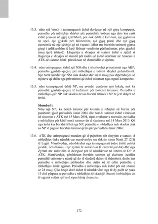 13.3. nëse një borxh i tatimpaguesit është dorëzuar në një gjyq kompetent,
      periudha për mbledhje shtyhet për periudhën kohore nga data kur rasti
      është pranuar në gjyq (përfshirë, por nuk është e kufizuar, nje gjykimin
      ne apel, nje gjykatë për falimentim, një gjyq penal dhe një gjyq
      ekonomik në një çështje që në veçanti lidhet me borxhin tatimor) gjersa
      gjyqi i aplikueshëm të ketë lëshuar vendimin përfundimtar, plus gjashtë
      muaj tjerë (shtesë). Llogaritja e shtyrjes së statutit është e njëjtë si
      llogaritja e shtyrjes së statutit për rastin që është dorëzuar në Ankesat e
      ATK-së sikurse është përshkruar në shembullin e sipërm;

13.4. nëse tatimpaguesi është një NSh dhe i nënshtrohet privatizimit nga AKP,
      periudha gjashtë-vjeçare për mbledhjen e tatimit shtyhet pafundësisht.
      Një barrë kundër një NSh nuk skadon deri në 6 muaj pas shpërndarjes së
      mjeteve që dalin nga privatizimi që është miratuar nga organi kompetent;

13.5. nëse tatimpaguesi është NP, me pronësi qendrore apo lokale, nuk ka
      periudhë gjashtë-vjeçare të kufizimit për borxhet tatimore. Periudha e
      mbledhjes për NP nuk skadon derisa borxhi tatimor i NP të jetë shlyer në
      tërësi.

      Shembull :
      Nëse një NP, ka borxh tatimor për tatimin e mbajtur në burim për
      punëtorët gjatë periudhës Janar 2004 dhe borxhi tatimor është vlerësuar
      në sistemin e ATK më 15 Mars 2004, sipas rrethanave normale, periudha
      e mbledhjes për këtë borxh tatimor do të skadonte më 14 Mars 2010. Që
      nga koha kur borxhi bëhet nga NP, periudha e mbledhjes nuk skadon deri
      sa NP të paguan borxhin tatimor që ka për periudhën Janar 2004;

13.6. ATK dhe tatimpaguesi munden që të pajtohen për shtyrjen e statutit të
      mbledhjes duke nënshkruar marrëveshje me shkrim sipas Nenit 27.12(f)
      të Ligjit. Marrëveshja, nënshkruhet nga tatimpaguesit (nëse është entitet
      juridik, nënshkrimi i një zyrtari të autorizuar të entitetit juridik) dhe nga
      Zyrtari me autorizim të deleguar për të nënshkruar në interes të DP të
      ATK. Marrëveshja, përshkruan borxhin tatimor që ekziston (secilën
      periudhë tatimore e ndarë që do të skadojë duhet të shënohet), datën kur
      periudha e mbledhjes përfundon dhe datën në të cilën periudha e
      mbledhjes është zgjatur. Periudha e mbledhjes nuk është për më shume
      se 24 muaj. Çdo heqje dorë duhet të nënshkruhet nga të dy palët së paku
      15 ditë përpara se periudha e mbledhjes të skadojë. Statuti i mbledhjes do
      të zgjatet vetëm një herë sipas kësaj dispozite.




                                    172
 