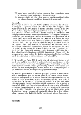 5.5. marrëveshjet mund lejojnë pagesat e shumave të ndryshme për t’u paguar
         në datën e përshkruar për kryerjen e pagesave periodike;
    5.6. pagesat periodike nuk është e detyrueshme të planifikohet në bazë mujore,
         por një pagesë duhet të planifikohet së paku një në çdo tre muaj.

Shembull :
Tatimpaguesi A i ka borxh ATK 2,000€ (përfshirë ndëshkimin dhe interesin e
rrjedhur) për TAK për vitin tatimor 2007. TAK për 2007, është e detyruar për t’u
paguar deri më 1 Prill 2008. Interesi në borxhin tatimor ka filluar më 1 Prill 2008
dhe ka vazhduar të rrjedhë në të parin e secilit muaj pasues me shkallë prej 1.5% në
muaj (shkalla e tanishme e interesit në borxhe tatimore). Më 10 Qershor 2009
tatimpaguesi nënshkruan një marrëveshje me këste me ATK dhe pajtohet të paguajë
tatimin me këste mujore gjatë 6 muajve të ardhshëm (duke përfunduar me 10
Dhjetor 2009). Meqë interesi ka rrjedhë më 1 Qershor 2009, interesi për muajin
Qershor do të konsiderohet pjesë e shumës obligative në marrëveshjen me këste.
Bazuar në Nenin 22.5 të Ligjit, nuk do të rrjedhë interes tjetër në borxhin tatimor pas
10 Qershorit 2009, duke supozuar se tatimpaguesi ka respektuar afatet e
marrëveshjes. Pagesa e parë e tatimpaguesit duhet të jetë një minimum prej 200 €.
Pas pagesës së parë, marrëveshja kërkon një pagesë prej 300 € të paguhet më 1
Korrik 2009 dhe 1 Gusht 2009; pagesat prej 400 € të paguhen më 15 Shtator dhe 15
Tetor; dhe një pagesë përfundimtare prej 400 € të paguhet më 9 Dhjetor 2009. Nëse
këto pagesa janë paguar me kohë dhe të gjitha afatet e marrëveshjes janë respektuar,
nuk do të rrjedhë interes në këtë borxh tatimor pas Qershorit 2009.

6. Në përputhje me Nenin 22.6 të Ligjit, nëse një tatimpagues dështon në një
marrëveshje me këste, interesi do të ri-vendoset në mënyrë retroaktive deri në datën
kur është nënshkruar marrëveshja. Nëse një tatimpagues dështon në një marrëveshje
me këste dhe dëshiron të ri-vendosë një marrëveshje me këste, marrëveshja me këste
pasuese nuk do të përfshijë heqjen e interesit. Interesi do të vazhdojë të rrjedhë në
çdo marrëveshje me këste pasuese për kohëzgjatjen e marrëveshjes.

Kjo dispozitë aplikohet vetëm në detyrimin që ka qenë i përfshirë në marrëveshjen e
parë që është prishur, plus çdo detyrim pasues i dalë deri sa detyrimi tatimor i
mbetur nuk është paguar. Kur ai detyrim, plus çdo obligimi pasues i deklarimit dhe
pagesës së tatimit, të jetë shlyer tërësisht dhe tatimpaguesi sërish krijon një borxh
tatimor, ai do të ketë të drejtë për një marrëveshje me këste që do të përfshijë heqjen
e interesit nga data kur marrëveshja është nënshkruar ashtu siç është përshkruar në
paragrafin 5 të këtij Neni. Duhet të ceket se çdo marrëveshje me këste kërkon që një
tatimpagues të mbetet i rregullt në të gjitha tatimet që bëhen obligative gjatë ecurisë
së marrëveshjes. Si rrjedhim, nëse tatimpaguesi krijon një obligim tatimor derisa
detyrimi i parë mbetet i papaguar, çdo marrëveshje e lidhur deri sa detyrimi i parë
mbetet i papaguar duhet të përfshijë të gjitha borxhet shtesë tatimore të papaguara.



Shembull :



                                         175
 