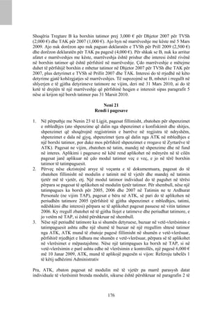Shoqëria Tregtare B ka borxhin tatimor prej 3,000 € për Dhjetor 2007 për TVSh
(2,000 €) dhe TAK për 2007 (1,000 €). Ajo hyn në marrëveshje me këste më 5 Mars
2009. Ajo nuk dorëzon apo nuk paguan deklaratën e TVSh për Prill 2009 (2,500 €)
dhe dorëzon deklaratën për TAK pa pagesë (4,000 €). Për shkak se B, nuk ka arritur
afatet e marrëveshjes me këste, marrëveshja është prishur dhe interesi është rivënë
në borxhin tatimor që është përfshirë në marrëveshje. Çdo marrëveshje e mëtejme
duhet të përfshijë borxhin e mbetur tatimor në Dhjetor 2007 për TVSh dhe TAK për
2007, plus detyrimet e TVSh së Prillit 2007 dhe TAK. Interesi do të rrjedhë në këto
detyrime gjatë kohëzgjatjes së marrëveshjes. Të supozojmë se B, mbetet i rregullt në
shlyerjen e të gjitha detyrimeve tatimore ne vijim, deri më 31 Mars 2010, ai do të
ketë të drejtën të një marrëveshje që përfshinë heqjen e interesit sipas paragrafit 5
nëse ai krijon një borxh tatimor pas 31 Marsit 2010.

                                     Neni 21
                                  Rendi i pagesave

1.   Në përputhje me Nenin 23 të Ligjit, pagesat fillimisht, zbatohen për shpenzimet
     e mbledhjes (ato shpenzime që dalin nga shpenzimet e konfiskimit dhe shitjes,
     shpenzimet që shoqërojnë regjistrimin e barrëve në regjistra të ndryshëm,
     shpenzimet e dala në gjyq, shpenzimet tjera që dalin nga ATK në mbledhjes e
     një borxhi tatimor, por duke mos përfshirë shpenzimet e rrogave të Zyrtarëve të
     ATK). Pagesat ne vijim, zbatohen në tatim, mandej në shpenzime dhe në fund
     në interes. Aplikimi i pagesave në këtë rend aplikohet në mënyrën në të cilën
     pagesat janë aplikuar në çdo modul tatimor veç e veç, e jo në tërë borxhin
     tatimor të tatimpaguesit.
2.   Përveç nëse ekzistojnë arsye të veçanta e të dokumentuara, pagesat do të
     zbatohen fillimisht në modulin e tatimit më të vjetër dhe mandej në tatimin
     tjetër më të vjetër, etj. Një modul tatimor individual do të paguhet në tërësi
     përpara se pagesat të aplikohen në modulin tjetër tatimor. Për shembull, nëse një
     tatimpagues ka borxh për 2005, 2006 dhe 2007 në Tatimin ne te Ardhurat
     Personale (ne vijim TAP), pagesat e bëra në ATK, së pari do të aplikohen në
     periudhën tatimore 2005 (përfshirë të gjitha shpenzimet e mbledhjes, tatimi,
     ndëshkimi dhe interesi) përpara se të aplikohet pagesat pasuese në vitin tatimor
     2006. Ky rregull zbatohet në të gjitha llojet e tatimeve dhe periudhat tatimore, e
     jo vetëm në TAP, si është përshkruar në shembull.
3.   Nëse një periudhë tatimore ka si shumën detyruese, bazuar në vetë-vlerësimin e
     tatimpaguesit ashtu edhe një shumë të bazuar në një rregullim shtesë tatimor
     nga ATK, ATK mund të zbatoje pagesë fillimisht në shumën e vetë-vlerësuar,
     përfshirë rrjedhjet e lidhura me shumën e vetë-vlerësuar, përpara së të aplikohet
     në vlerësimet e mëpastajshme. Nëse një tatimpagues ka borxh në TAP, si në
     vetë-vlerësimin e parë ashtu edhe në vlerësimin e kontrollës, një pagesë 6,000 €
     më 10 Janar 2009, ATK, mund të aplikojë pagesën si vijon: Referoju tabelës 1
     të këtij udhëzimi Administrativ

Pra, ATK, zbaton pagesat në modulin më të vjetër pa marrë parasysh datat
individuale të vlerësimit brenda modulit, sikurse është përshkruar në paragrafin 2 të



                                         176
 