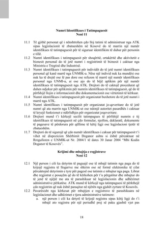 Numri Identifikues i Tatimpaguesit
                                    Neni 11

11.1 Të gjithë personat që i nënshtrohen çdo lloj tatimi të administruar nga ATK
     sipas legjislacionit të zbatueshëm në Kosovë do të marrin një numër
     identifikues të tatimpaguesit për të siguruar identifikim të duhur për personin
     e tillë.
11.2 Numri identifikues i tatimpaguesit për shoqëritë, ortakëritë dhe aktivitetit e
     biznesit personal do të jetë numri i regjistrimit të biznesit i caktuar nga
     Ministria e Tregtisë dhe Industrisë.
11.3 Numri identifikues i tatimpaguesit për individët do të jetë numri identifikues
     personal që kanë marrë nga UNMIK-u. Nëse një individ nuk ka mundësi ose
     nuk ka të drejtë ose lë pas dore ose refuzon të marrë një numër identifikues
     personal nga UNMI-u, ai ose ajo do të bëjë aplikim për një numër
     identifikues të tatimpaguesit nga ATK. Drejtori do të caktojë procedurat që
     duhen ndjekur për aplikimin për numrin identifikues të tatimpaguesit, që do të
     përfshijë llojin e informacionit dhe dokumentacionit ose vërtetimit të kërkuar.
11.4 Numri identifikues i tatimpaguesit për organizatat buxhetore do të jetë numri i
     marrë nga ATK.
11.5 Numri identifikues i tatimpaguesit për organizatat jo-qeveritare do të jetë
     numri që ata marrin nga UNMIK-ut ose ndonjë autoritet pasardhës i caktuar
     të kryejë funksionet e ndërlidhjes për organizatat joqeveritare.
11.6 Drejtori mund t’i kërkojë secilit tatimpagues të përfshijë numrin e tij
     identifikues të tatimpaguesit në çdo formular, njoftim, deklaratë, dokumente
     të pagesave të përdorura për qëllime të këtij ligji ose legjislacioni tjetër të
     zbatueshëm.
11.7 Drejtori do të sigurojë që çdo numër identifikues i cakuar për tatimpaguesit t’i
     vihet në dispozicion Shërbimit Doganor ashtu si është përcaktuar në
     Rregulloren e UNMIK-ut Nr. 2004/1 të dates 30 Janar 2004 “Mbi Kodin
     Doganor të Kosovës”.

                        Krijimi dhe mbajtja e regjistrave
                                    Neni 12

12.1 Një person i cili ka detyrim të paguajë ose të mbajë tatimin nga paga do të
     krijojë regjistra të llogarive me shkrim ose në formë elektronike të cilat
     përcaktojnë detyrimin e tyre për pagesë ose tatimin e mbajtur nga paga. Librat
     dhe regjistrat e posaçëm që do të kërkohen për t’u përgatitur dhe mbajtur do
     të jenë të njëjtë me ata të parashikuar në legjislacionin dhe udhëzimet
     administrative përkatëse. ATK mund të kërkojë nga tatimpaguesi të përkthejë
     çdo regjistrim që nuk është paraqitur në njërën nga gjuhët zyrtare të Kosovës.
12.2 Pavarësisht nga kërkesat për mbajtjen e regjistrave të parashikuara në
     legjislacionet dhe udhëzimet e tjera administrative tatimore:
       a. një person i cili ka detyrë të krijojë regjistra sipas këtij ligji do t’i
             mbajë ato regjistra për një periudhë prej së paku gjashtë vjet pas



                                         18
 