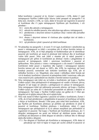 bëhet konfiskim i pasurisë së tij. Zyrtari i autorizuar i ATK, duhet t’i japë
    tatimpaguesit Njoftim Urdhër-vjelje sikurse është paraparë në paragrafin 5 të
    këtij neni. Zyrtarët e ATK, ne vijim, duhet të kryejnë një regjistrim të pasurisë
    së konfiskuar dhe t’i japin tatimpaguesit Njoftimin për Konfiskim, i cili
    përmban :
     14.1. emrin dhe adresën e tatimpaguesit;
     14.2. adresën ku ndodhet pasuria, nëse ndryshon nga adresa e tatimpaguesit;
     14.3. përshkrimin e detyrimit tatimor të pashlyer (lloji i tatimit dhe periudhat
           tatimore);
     14.4. shuma e detyrimit tatimor të vlerësuar plus rrjedhjet deri në datën e
           konfiskimit;
     14.5. një përshkrim i plotë i pasurisë që është konfiskuar.

15. Në përputhje me paragrafin 1, të nenit 31 të Ligjit, konfiskimit i nënshtrohet aq
    pasuri e tatimpaguesit sa është e nevojshme për të shlyer borxhin tatimor të
    tatimpaguesit. ATK, do të bëjë përpjekje të bashkërenduar për të identifikuar
    pasurinë për konfiskim që mund të plotësojë këtë kërkesë dhe të konfiskojë
    vetëm këtë pasuri. Nëse nuk është e mundur për të ndarë pasurinë e
    tatimpaguesit për qëllim të konfiskimit pa dëmtuar vlerën e përgjithshme të
    pasurisë së tatimpaguesit, është i autorizuar konfiskimi i pasurisë së
    aplikueshme. Nëse pasuria e vetme e tatimpaguesit e cila mund t’i nënshtrohet
    konfiskimit është pasuri e luajtshme dhe kapitali i tatimpaguesit tejkalon
    borxhin tatimor për më shumë se 100%, dhe ATK, ka regjistruar një barrë
    kundrejt pasurisë, normalisht nuk kërkohet konfiskim nga ATK, për të
    mbledhur borxhin e vet. Megjithatë, nëse statuti i mbledhjes është brenda një
    viti të skadimit, konfiskimi i pasurisë së paluajtshme është i autorizuar, edhe pse
    vlera mund të jetë e pabarabartë me shumën e borxhit tatimor të pashlyer.
16. Nëse tatimpaguesi nuk është aty në kohën e konfiskimit, një kopje e Njoftim
    Urdhër-vjeljet i lihet përfaqësuesit të tatimpaguesit në vendin e biznesit, përveç
    dërgimit të një kopje në adresën e përfaqësuesit të caktuar të tatimpaguesit.
    Nëse tatimpaguesi është një ndërmarrje personale afariste, një kopje e Njoftim
    Urdhër-vjeljes po ashtu do t’i dorëzohet personalisht në adresën e shtëpisë së
    tatimpaguesit. Një kopje e Njoftim Urdhër-vjeljes me gjithat do t’i lihet apo
    dërgohet në të njëjtën mënyrë dhe në të njëjtën kohë.
17. Nëse nuk mund të bëhet regjistrim i pasurisë në kohën e konfiskimit, Zyrtari i
    ATK, do të bejë përshkrimin e përgjithshëm të pasurisë së konfiskuar në kohën
    e bërjes së konfiskimit. Brenda 3 ditë pune, pasi është bërë konfiskimi, ATK,
    jep Njoftim për Konfiskim plotësues që përfshin një përshkrim të plotë të
    pasurisë së konfiskuar. Njoftimi plotësues i konfiskimit, duhet t’i jepet
    tatimpaguesit apo përfaqësuesit të tij të caktuar menjëherë pas përfundimit të
    regjistrimit të pasurisë. Një kopje e Njoftimit për Konfiskim plotësues, do t’i
    dërgohet tatimpaguesit me postë me kërkesë që shërbimi postar duhet të
    certifikojë atë dokument se është dërguar në adresën e kërkuar dhe të shkruajë
    datën dhe kohën e dërgimit.
     17.1. Pas dërgimit të Njoftimit për Konfiskim te tatimpaguesi, ATK duhet të
            përcaktojë një vlerë të hapur të tregut për secilin artikull të pasurisë së



                                         184
 