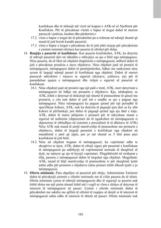 konfiskuar dhe të shënojë atë vlerë në kopjen e ATK-së së Njoftimit për
           Konfiskim. Për të përcaktuar vlerën e hapur të tregut duhet të merren
           parasysh vjetërsia, kushtet dhe përdorimi;v
     17.2. vlera e hapur e tregut do të përcaktohet pa u referuar në ndonjë shumë që
           mund të jetë borxh kundër pasurisë;
     17.3. vlera e hapur e tregut e përcaktuar do të jetë pikë nisjeje për përcaktimin
           e çmimit minimal ofertues kur pasuria të ofrohet për shitje.
18. Ruajtja e pasurisë së konfiskuar. Kur pasuria konfiskohet, ATK, ka detyrim
    të mbrojë pasurinë deri në shkallën e mbrojtjes sa ajo e bërë nga tatimpaguesi.
    Nëse pasuria, do të lihet në objektet (hapësirat) e tatimpaguesit, atëherë duhet të
    jetë e përcaktuar pronësia e atyre objekteve. Nëse objektet janë në pronësi të
    tatimpaguesit, tatimpaguesi duhet të paralajmërohet, lidhur me sanksionet nëse
    synon të largojë ndonjë pasuri të konfiskuar nga objektet. Duhet të merret
    parasysh ndryshimi i masave te sigurisë (drynave, çelësave, etj) për të
    parandaluar qasjen e tatimpaguesit dhe rritjen e sigurisë së pasurisë së
    konfiskuar.
     18.1. Nëse objektet janë në pronësi nga një palë e tretë, ATK, merr detyrimet e
           tatimpaguesit në lidhje me pronarin e objekteve. Kjo, nënkupton, se
           ATK, është e detyruar të diskutojë një shumë të pranueshme të qirasë me
           pronarin, e cila nuk duhet të jetë më e madhe se ajo e paguar nga
           tatimpaguesi. Nëse tatimpaguesi ka paguar qiranë për një periudhë të
           specifikuar kohore, ATK, nuk ka detyrim të paguajë qira deri sa ky afat
           kohore të përfundojë, por duhet të paguajë qiranë nga ajo datë e tutje.
           ATK, duhet të marre pëlqimin e pronarit për të ndryshuar masat e
           sigurisë në ambiente (shpenzimet do të ngarkohen në tatimpaguesin si
           shpenzime të mbledhjes në sistemin e procedimit të të dhënave të ATK)
           Nëse ATK nuk mund të arrijë marrëveshje të pranueshme me pronarin e
           objekteve, duhet të largojë pasurinë e konfiskuar nga objektet në
           mundësinë e parë që jepet, por jo më shumë se 5 ditë pune pasi
           konfiskimi të jetë bërë.
     18.2. Nëse në objektet tregtare të tatimpaguesit, ka veprimtari edhe te
           shoqërive te tjera, ATK, duhet të ofrojë siguri për pasurinë e konfiskuar
           të tatimpaguesit pa ndërhyrje në veprimtarinë normale të shoqërisë së
           dytë, ne mënyre qe ajo të kryejë veprimtari. Përgjithësisht në rrethanat e
           tilla, pasuria e tatimpaguesit duhet të largohet nga objektet. Megjithatë,
           ATK, mund të bëjë marrëveshje të pranueshme si për shoqërinë tjetër
           ashtu edhe për pronarin e objekteve (nëse pronari është dikush tjetër e jo
           tatimpaguesi).
19. Oferta minimale. Para shpalljes së pasurisë për shitje, Administrata Tatimore
    duhet të përcaktojë çmimin e ofertës minimale me të cilën pasuria do të shitet.
    Oferta minimale synon të mbrojë tatimpaguesin dhe të sigurojë se pasuria nuk
    është shitur me një çmim shumë është më i vogël se vlera e shitjes së detyruar të
    interesit të tatimpaguesit në pasuri. Çmimi i ofertës minimale duhet të
    përcaktohet me saktësi me qëllim të ofrimit të ruajtjes së drejtë si të interesit të
    tatimpaguesit ashtu edhe të interesit të shtetit në pasuri. Oferta minimale nuk




                                          185
 