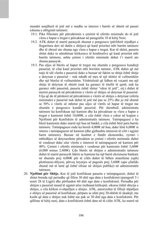mundet asnjëherë të jetë më e madhe se interesi i barrës së shtetit në pasuri
    (shuma e obligimit tatimor).
     19.1. Pika fillestare për përcaktimin e çmimit të ofertës minimale do të jetë
            vlera e hapur e tregut e përcaktuar në paragrafin 18 të këtij Neni.
     19.2. ATK duhet të marrë parasysh shumat e pengesave (përfshirë rrjedhjet e
            llogaritura deri në datën e shitjes) që kanë prioritet mbi barrën tatimore
            dhe të zbresë ato shuma nga vlera e hapur e tregut. Kur të shitet, pasuria
            shitet duke iu nënshtruar kërkesave të kreditorëve që kanë prioritet mbi
            barrën tatimore, ashtu çmimi i ofertës minimale duhet t’i marrë ato
            shuma parasysh.
     19.3. Pas uljes së blerës së hapur të tregut me shumën e pengesave kundrejt
            pasurisë, të cilat kanë prioritet mbi borxhin tatimor, ATK duhet që më
            tutje të ulë vlerën e pasurisë duke u bazuar në faktin se shitja është shitje
            e detyruar e pasurisë – nuk ndodh në mes të një shitësi të vullnetshëm
            dhe një blerësi të vullnetshëm. Vështirësitë që lidhen në veçanti me një
            shitje të detyruar të shtetit (nuk ka garanci të titullit të qartë, nuk ka
            garanci mbi pasurinë, pasuria është shitur “sikur të jetë”, etj.) duhet të
            merret parasysh në përcaktimin e vlerës së shitjes së detyruar të pasurisë.
            Ulja që do të përdoret në përcaktimin e vlerës së shitjes s detyruar (oferta
            minimale) e pasurisë nuk duhet të jetë më pas se 25% dhe jo më shumë
            se 50% e vlerës së mbetur pas uljes së vlerës së hapur të tregut me
            shumën e pengesave kundër pasurisë. Për shembull, administrata
            tatimore ka konfiskuar një kamion dhe ka përcaktuar se vlera e hapur e
            tregut e kamionit është 10,000€, e cila është vlera e cekur në kopjen e
            Njoftimit për Konfiskim të administratës tatimore. Tatimpaguesi e ka
            blerë kamionin duke marrë një hua në bankë, e cila është bërë para barrës
            tatimore. Tatimpaguesi ende ka borxh 4,000€ në hua, duke lënë 6,000€ si
            interes i tatimpaguesit në kamion (dhe gjithashtu interesin të cilit i ngjitet
            barra tatimore). Bazuar në kushtet e fundit ekonomike, zyrtari i
            mbledhjes së detyrueshme përcakton se çmimi i ofertës minimale duhet
            të vendoset duke ulur vlerën e interesit të tatimpaguesit në kamion për
            40%. Çmimi i ofertës minimale i vendosur për kamionin është 3,600€
            (6,000 minus 2,400€). Çdo blerës në shitjen e administratës tatimore
            duhet të marrë parasysh faktin se kamioni ka një barrë ekzistuese bankare
            në shumën prej 4,000€ për të cilën duhet të bëhen aranzhime (ujdi)
            plotësuese-shlyese, përveç kryerjes së pagesës prej 3,600€ (apo çfarëdo
            shumë më të lartë që është ofruar në shitjen publike) në administratën
            tatimore.
20. Njoftimi për Shitje. Kur të jetë konfiskuar pasuria e tatimpaguesit, duhet të
    shitet brenda një periudhe që fillon 30 ditë nga data e konfiskimit (paragrafi 5 i
    nenit 28 të Ligjit) dhe përfundon 60 ditë nga data e konfiskimit. Periudha për
    shitjen e pasurisë mund të zgjatet nëse rrethanat kërkojnë, sikurse është shtyrja e
    shitjes, e cila kërkon ri-shpalljen e shitjes. ATK, autorizohet të fillojë shpalljen
    e shitjes së pasurisë së konfiskuar, përpara se afati prej 30-ditësh të skadojë, me
    kusht që data e shitjes nuk është me pak se 30 ditë nga data e konfiskimit. Për
    qëllime të këtij neni, data e konfiskimit është data në të cilën ATK, ka marrë në



                                          186
 