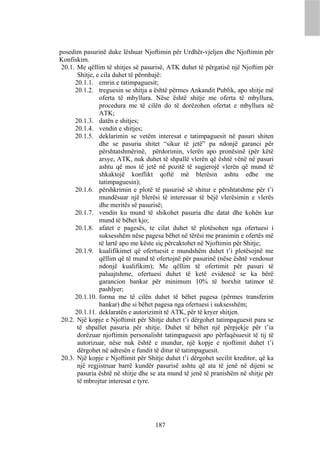 posedim pasurinë duke lëshuar Njoftimin për Urdhër-vjeljen dhe Njoftimin për
Konfiskim.
 20.1. Me qëllim të shitjes së pasurisë, ATK duhet të përgatisë një Njoftim për
       Shitje, e cila duhet të përmbajë:
      20.1.1. emrin e tatimpaguesit;
      20.1.2. treguesin se shitja a është përmes Ankandit Publik, apo shitje më
                oferta të mbyllura. Nëse është shitje me oferta të mbyllura,
                procedura me të cilën do të dorëzohen ofertat e mbyllura në
                ATK;
      20.1.3. datën e shitjes;
      20.1.4. vendin e shitjes;
      20.1.5. deklarimin se vetëm interesat e tatimpaguesit në pasuri shiten
                dhe se pasuria shitet “sikur të jetë” pa ndonjë garanci për
                përshtatshmërinë, përdorimin, vlerën apo pronësinë (për këtë
                arsye, ATK, nuk duhet të shpallë vlerën që është vënë në pasuri
                ashtu që mos të jetë në pozitë të sugjerojë vlerën që mund të
                shkaktojë konflikt qoftë më blerësin ashtu edhe me
                tatimpaguesin);
      20.1.6. përshkrimin e plotë të pasurisë së shitur e përshtatshme për t’i
                mundësuar një blerësi të interesuar të bëjë vlerësimin e vlerës
                dhe meritës së pasurisë;
      20.1.7. vendin ku mund të shikohet pasuria dhe datat dhe kohën kur
                mund të bëhet kjo;
      20.1.8. afatet e pagesës, te cilat duhet të plotësohen nga ofertuesi i
                suksesshëm nëse pagesa bëhet në tërësi me pranimin e ofertës më
                të lartë apo me këste siç përcaktohet në Njoftimin për Shitje;
      20.1.9. kualifikimet që ofertuesit e mundshëm duhet t’i plotësojnë me
                qëllim që të mund të ofertojnë për pasurinë (nëse është vendosur
                ndonjë kualifikim); Me qëllim të ofertimit për pasuri të
                paluajtshme, ofertuesi duhet të ketë evidencë se ka bërë
                garancion bankar për minimum 10% të borxhit tatimor të
                pashlyer;
      20.1.10. forma me të cilën duhet të bëhet pagesa (përmes transferim
                bankar) dhe si bëhet pagesa nga ofertuesi i suksesshëm;
      20.1.11. deklaratën e autorizimit të ATK, për të kryer shitjen.
 20.2. Një kopje e Njoftimit për Shitje duhet t’i dërgohet tatimpaguesit para se
       të shpallet pasuria për shitje. Duhet të bëhet një përpjekje për t’ia
       dorëzuar njoftimin personalisht tatimpaguesit apo përfaqësuesit të tij të
       autorizuar, nëse nuk është e mundur, një kopje e njoftimit duhet t’i
       dërgohet në adresën e fundit të ditur të tatimpaguesit.
 20.3. Një kopje e Njoftimit për Shitje duhet t’i dërgohet secilit kreditor, që ka
       një regjistruar barrë kundër pasurisë ashtu që ata të jenë në dijeni se
       pasuria është në shitje dhe se ata mund të jenë të pranishëm në shitje për
       të mbrojtur interesat e tyre.




                                    187
 