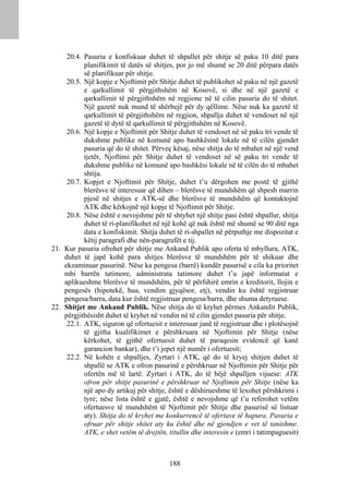 20.4. Pasuria e konfiskuar duhet të shpallet për shitje së paku 10 ditë para
           planifikimit të datës së shitjes, por jo më shumë se 20 ditë përpara datës
           së planifikuar për shitje.
     20.5. Një kopje e Njoftimit për Shitje duhet të publikohet së paku në një gazetë
           e qarkullimit të përgjithshëm në Kosovë, si dhe në një gazetë e
           qarkullimit të përgjithshëm në regjione në të cilin pasuria do të shitet.
           Një gazetë nuk mund të shërbejë për dy qëllime. Nëse nuk ka gazetë të
           qarkullimit të përgjithshëm në regjion, shpallja duhet të vendoset në një
           gazetë të dytë të qarkullimit të përgjithshëm në Kosovë.
     20.6. Një kopje e Njoftimit për Shitje duhet të vendoset në së paku tri vende të
           dukshme publike në komunë apo bashkësinë lokale në të cilën gjendet
           pasuria që do të shitet. Përveç kësaj, nëse shitja do të mbahet në një vend
           tjetër, Njoftimi për Shitje duhet të vendoset në së paku tri vende të
           dukshme publike në komunë apo bashkësi lokale në të cilën do të mbahet
           shtija.
     20.7. Kopjet e Njoftimit për Shitje, duhet t’u dërgohen me postë të gjithë
           blerësve të interesuar që dihen – blerësve të mundshëm që shpesh marrin
           pjesë në shitjes e ATK-së dhe blerësve të mundshëm që kontaktojnë
           ATK dhe kërkojnë një kopje të Njoftimit për Shitje.
     20.8. Nëse është e nevojshme për të shtyhet një shitje pasi është shpallur, shitja
           duhet të ri-planifikohet në një kohë që nuk është më shumë se 90 ditë nga
           data e konfiskimit. Shitja duhet të ri-shpallet në përputhje me dispozitat e
           këtij paragrafi dhe nën-paragrafët e tij.
21. Kur pasuria ofrohet për shitje me Ankand Publik apo oferta të mbyllura, ATK,
    duhet të japë kohë para shitjes blerësve të mundshëm për të shikuar dhe
    ekzaminuar pasurinë. Nëse ka pengesa (barrë) kundër pasurisë e cila ka prioritet
    mbi barrën tatimore, administrata tatimore duhet t’u japë informatat e
    aplikueshme blerësve të mundshëm, për të përfshirë emrin e kreditorit, llojin e
    pengesës (hipotekë, hua, vendim gjyqësor, etj), vendin ku është regjistruar
    pengesa/barra, data kur është regjistruar pengesa/barra, dhe shuma detyruese.
22. Shitjet me Ankand Publik. Nëse shitja do të kryhet përmes Ankandit Publik,
    përgjithësisht duhet të kryhet në vendin në të cilin gjendet pasuria për shitje.
     22.1. ATK, siguron që ofertuesit e interesuar janë të regjistruar dhe i plotësojnë
           të gjitha kualifikimet e përshkruara në Njoftimin për Shitje (nëse
           kërkohet, të gjithë ofertuesit duhet të paraqesin evidencë që kanë
           garancion bankar), dhe t’i jepet një numër i ofertuesit;
     22.2. Në kohën e shpalljes, Zyrtari i ATK, që do të kryej shitjen duhet të
           shpallë se ATK e ofron pasurinë e përshkruar në Njoftimin për Shitje për
           ofertën më të lartë. Zyrtari i ATK, do të bëjë shpalljen vijuese: ATK
           ofron për shitje pasurinë e përshkruar në Njoftimin për Shitje (nëse ka
           një apo dy artikuj për shitje, është e dëshirueshme të lexohet përshkrimi i
           tyre; nëse lista është e gjatë, është e nevojshme që t’u referohet vetëm
           ofertuesve të mundshëm të Njoftimit për Shitje dhe pasurisë së listuar
           aty). Shitja do të kryhet me konkurrencë të ofertave të hapura. Pasuria e
           ofruar për shitje shitet aty ku është dhe në gjendjen e vet të tanishme.
           ATK, e shet vetëm të drejtën, titullin dhe interesin e (emri i tatimpaguesit)



                                          188
 