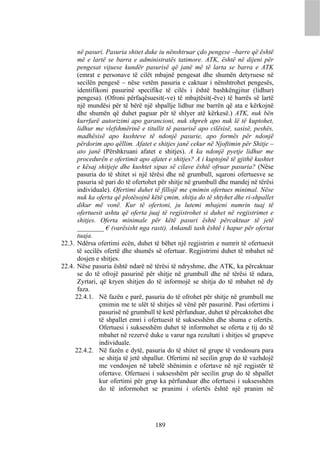 në pasuri. Pasuria shitet duke iu nënshtruar çdo pengese –barre që është
      më e lartë se barra e administratës tatimore. ATK, është në dijeni për
      pengesat vijuese kundër pasurisë që janë më të larta se barra e ATK
      (emrat e personave të cilët mbajnë pengesat dhe shumën detyruese në
      secilën pengesë – nëse vetëm pasuria e caktuar i nënshtrohet pengesës,
      identifikoni pasurinë specifike të cilës i është bashkëngjitur (lidhur)
      pengesa). (Ofroni përfaqësuesit(-ve) të mbajtësit(-ëve) të barrës së lartë
      një mundësi për të bërë një shpallje lidhur me barrën që ata e kërkojnë
      dhe shumën që duhet paguar për të shlyer atë kërkesë.) ATK, nuk bën
      kurrfarë autorizimi apo garancioni, nuk shpreh apo nuk lë të kuptohet,
      lidhur me vlefshmërinë e titullit të pasurisë apo cilësisë, sasisë, peshës,
      madhësisë apo kushteve të ndonjë pasurie, apo formës për ndonjë
      përdorim apo qëllim. Afatet e shitjes janë cekur në Njoftimin për Shitje –
      ato janë (Përshkruani afatet e shitjes). A ka ndonjë pyetje lidhur me
      procedurën e ofertimit apo afatet e shitjes? A i kuptojnë të gjithë kushtet
      e kësaj shitjeje dhe kushtet sipas së cilave është ofruar pasuria? (Nëse
      pasuria do të shitet si një tërësi dhe në grumbull, sqaroni ofertuesve se
      pasuria së pari do të ofertohet për shitje në grumbull dhe mandej në tërësi
      individuale). Ofertimi duhet të fillojë me çmimin ofertues minimal. Nëse
      nuk ka oferta që plotësojnë këtë çmim, shitja do të shtyhet dhe ri-shpallet
      dikur më vonë. Kur të ofertoni, ju lutemi mbajeni numrin tuaj të
      ofertuesit ashtu që oferta juaj të regjistrohet si duhet në regjistrimet e
      shitjes. Oferta minimale për këtë pasuri është përcaktuar të jetë
      ________ € (varësisht nga rasti). Ankandi tash është i hapur për ofertat
      tuaja.
22.3. Ndërsa ofertimi ecën, duhet të bëhet një regjistrim e numrit të ofertuesit
      të secilës ofertë dhe shumës së ofertuar. Regjistrimi duhet të mbahet në
      dosjen e shitjes.
22.4. Nëse pasuria është ndarë në tërësi të ndryshme, dhe ATK, ka përcaktuar
      se do të ofrojë pasurinë për shitje në grumbull dhe në tërësi të ndara,
      Zyrtari, që kryen shitjen do të informojë se shitja do të mbahet në dy
      faza.
     22.4.1. Në fazën e parë, pasuria do të ofrohet për shitje në grumbull me
               çmimin me te ulët të shitjes së vënë për pasurinë. Pasi ofertimi i
               pasurisë në grumbull të ketë përfunduar, duhet të përcaktohet dhe
               të shpallet emri i ofertuesit të suksesshëm dhe shuma e ofertës.
               Ofertuesi i suksesshëm duhet të informohet se oferta e tij do të
               mbahet në rezervë duke u varur nga rezultati i shitjes së grupeve
               individuale.
     22.4.2. Në fazën e dytë, pasuria do të shitet në grupe të vendosura para
               se shitja të jetë shpallur. Ofertimi në secilin grup do të vazhdojë
               me vendosjen në tabelë shënimin e ofertave në një regjistër të
               ofertave. Ofertuesi i suksesshëm për secilin grup do të shpallet
               kur ofertimi për grup ka përfunduar dhe ofertuesi i suksesshëm
               do të informohet se pranimi i ofertës është një pranim në




                                    189
 
