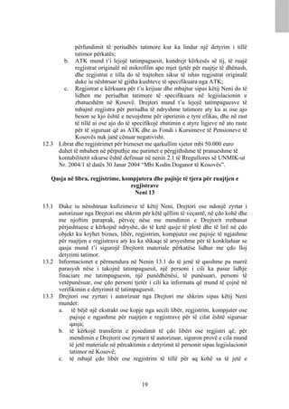 përfundimit të periudhës tatimore kur ka lindur një detyrim i tillë
            tatimor përkatës;
       b. ATK mund t’i lejojë tatimpaguesit, kundrejt kërkesës së tij, të ruajë
            regjistrat originalë në mikrofilm apo mjet tjetër për ruajtje të dhënash,
            dhe regjistrat e tilla do të trajtohen sikur të ishin regjistrat originalë
            duke iu nështruar të gjitha kushteve të specifikuara nga ATK;
       c. Regjistrat e kërkuara për t’u krijuar dhe mbajtur sipas këtij Neni do të
            lidhen me periudhat tatimore të specifikuara në legjislacionin e
            zbatueshëm në Kosovë. Drejtori mund t’u lejojë tatimpaguesve të
            mbajnë regjistra për periudha të ndryshme tatimore aty ku ai ose ajo
            beson se kjo është e nevojshme për operimin e tyre efikas, dhe në rast
            të tillë ai ose ajo do të specifikojë zbatimin e atyre ligjeve në ato raste
            për të siguruar që as ATK dhe as Fondi i Kursimeve të Pensioneve të
            Kosovës nuk janë cënuar negativisht.
12.3 Librat dhe regjistrimet për bizneset me qarkullim vjetor mbi 50.000 euro
     duhet të mbahen në përputhje me parimet e përgjithshme të pranueshme të
     kontabilitetit sikurse është definuar në nenin 2.1 të Rregullores së UNMIK-ut
     Nr. 2004/1 të datës 30 Janar 2004 “Mbi Kodin Doganor të Kosovës”.

   Qasja në libra, regjistrime, kompjutera dhe pajisje të tjera për ruajtjen e
                                   regjistrave
                                     Neni 13

13.1 Duke iu nënshtruar kufizimeve të këtij Neni, Drejtori ose ndonjë zyrtar i
     autorizuar nga Drejtori me shkrim për këtë qëllim të veçantë, në çdo kohë dhe
     me njoftim paraprak, përveç nëse me mendimin e Drejtorit rrethanat
     përjashtuese e kërkojnë ndryshe, do të ketë qasje të plotë dhe të lirë në çdo
     objekt ku kryhet biznes, libër, regjistrim, kompjuter ose pajisje të ngjashme
     për ruajtjen e regjistrave aty ku ka shkaqe të arsyeshme për të konkluduar se
     qasja mund t’i sigurojë Drejtorit materiale përkatëse lidhur me çdo lloj
     detyrimi tatimor.
13.2 Informacionet e përmendura në Nenin 13.1 do të jenë të qasshme pa marrë
     parasysh nëse i takojnë tatimpaguesit, një personi i cili ka pasur lidhje
     finaciare me tatimpaguesin, një punëdhënësi, të punësuari, personi të
     vetëpunësuar, ose çdo personi tjetër i cili ka informata që mund të çojnë në
     verifikimin e detyrimit të tatimpaguesit.
13.3 Drejtori ose zyrtari i autorizuar nga Drejtori me shkrim sipas këtij Neni
     mundet:
     a. të bëjë një ekstrakt ose kopje nga secili libër, regjistrim, kompjuter ose
          pajisje e ngjashme për ruajtjen e regjistrave për të cilat është siguruar
          qasja;
     b. të kërkojë transferin e posedimit të çdo libëri ose regjistri që, për
          mendimin e Drejtorit ose zyrtarit të autorizuar, siguron provë e cila mund
          të jetë materiale në përcaktimin e detyrimit të personit sipas legjislacionit
          tatimor në Kosovë;
     c. të mbajë çdo libër ose regjistrim të tillë për aq kohë sa të jetë e



                                          19
 
