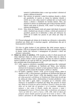 tentativë (i përkohshëm) duke u varur nga rezultati i ofertimit në
                  grupet e mbetura të pasurisë.
          22.4.3. Kur ofertimi në pasurinë e ndarë ka tejkaluar shumën e ofertës
                  për grumbullin, të marrim se shuma ka tejkaluar shumën e
                  ofertës me te ulet, shitja mund të vazhdojë deri sa të jetë marrë
                  shuma e ofertave e barabartë me borxhin tatimor. Nëse, pas
                  pranimit të ofertave të mjaftueshme për të shlyer borxhin tatimor,
                  mbesin ende grupe të pasurisë, ATK, mund t’ia lirojë grupet e
                  mbetura tatimpaguesit.
          22.4.4. Nëse oferta me shumën totale për grupet individuale të pasurisë
                  është e barabartë apo më pak se shuma e ofertës për pasurinë në
                  grumbull, pasuria do të deklarohet e shitur për ofertuesin me
                  ofertë më të madhe kur pasuria të jetë ofruar për shitje në
                  grumbull.

      22.5 Personi përgjegjës për shitjen do të takohet me ofertuesin e suksesshëm
      menjëherë pas shitjes për të aranzhuar pagesën përfundimtare dhe për të
      liruar pasurinë e konfiskuar.

       22.6 Kur të gjitha kushtet të jenë plotësuar dhe është pranuar pagesa e
       tërësishme, ATK do të përgatisë një Dëftesë për Shitje që transferon të gjitha
       të drejtat, titullin dhe interesin e tatimpaguesit në pasurinë e shitur tek
       ofertuesi i suksesshëm.
23. Shitjet me oferta të mbyllura. ATK mundet po ashtu të ofrojë pasurinë për
    shitje nëpërmjet shitjes me oferta të mbyllura. Kur bëhet shitje me oferta të
    mbyllura, pasuria ofrohet vetëm në grumbull. Një shitje me oferta të mbyllura
    mund të ndodhë në një vend që është më i përcjellë për mbajtjen e shitjeve të
    tilla, përfshirë edhe Zyrën Regjionale të ATK.
     23.1. ATK, siguron se ofertuesit e mundshëm janë regjistruar dhe i plotësojnë
            kualifikimet e përshkruara në Njoftimin për Shitje, nëse kërkohet,
            ofertuesit do të paraqesin evidencë se kanë garancion bankar, si edhe do
            ti jepet një zarf me numër dhe formulari i ofertës së mbyllur.
     23.2. Në kohën e shpalljes, Zyrtari i ATK, që do të kryejë shitjen, duhet të
            shpallë se ATK, e ofron pasurinë e përshkruar në Njoftimin për Shitje për
            ofertuesin më të lartë. Zyrtari i ATK, bën shpalljen vijuese: ATK ofron
            për shitje pasurinë e përshkruar në Njoftimin për Shitje (nëse ka një apo
            dy artikuj për shitje, është e dëshirueshme të lexohet përshkrimi i tyre;
            nëse lista është e gjatë, është e nevojshme që t’u referohet vetëm
            ofertuesve të mundshëm të Njoftimit për Shitje dhe pasurisë së listuar
            aty). Shitja do të kryhet me oferta të mbyllura. Pasuria e ofruar për shitje
            shitet aty ku është dhe në gjendjen e vet të tanishme. Administrata
            tatimore e shet vetëm të drejtën, titullin dhe interesin e (emri i
            tatimpaguesit) në pasuri. Pasuria shitet duke iu nënshtruar çdo pengese
            –barre që është më e lartë se barra e ATK. ATK, është në dijeni për
            pengesat vijuese kundër pasurisë që janë më të larta se barra e ATK,
            (emrat e personave të cilët mbajnë pengesat dhe shumën detyruese në



                                          190
 