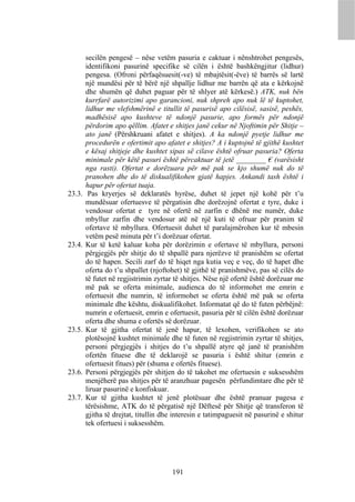 secilën pengesë – nëse vetëm pasuria e caktuar i nënshtrohet pengesës,
        identifikoni pasurinë specifike së cilën i është bashkëngjitur (lidhur)
        pengesa. (Ofroni përfaqësuesit(-ve) të mbajtësit(-ëve) të barrës së lartë
        një mundësi për të bërë një shpallje lidhur me barrën që ata e kërkojnë
        dhe shumën që duhet paguar për të shlyer atë kërkesë.) ATK, nuk bën
        kurrfarë autorizimi apo garancioni, nuk shpreh apo nuk lë të kuptohet,
        lidhur me vlefshmërinë e titullit të pasurisë apo cilësisë, sasisë, peshës,
        madhësisë apo kushteve të ndonjë pasurie, apo formës për ndonjë
        përdorim apo qëllim. Afatet e shitjes janë cekur në Njoftimin për Shitje –
        ato janë (Përshkruani afatet e shitjes). A ka ndonjë pyetje lidhur me
        procedurën e ofertimit apo afatet e shitjes? A i kuptojnë të gjithë kushtet
        e kësaj shitjeje dhe kushtet sipas së cilave është ofruar pasuria? Oferta
        minimale për këtë pasuri është përcaktuar të jetë ________ € (varësisht
        nga rasti). Ofertat e dorëzuara për më pak se kjo shumë nuk do të
        pranohen dhe do të diskualifikohen gjatë hapjes. Ankandi tash është i
        hapur për ofertat tuaja.
23.3.    Pas kryerjes së deklaratës hyrëse, duhet të jepet një kohë për t’u
        mundësuar ofertuesve të përgatisin dhe dorëzojnë ofertat e tyre, duke i
        vendosur ofertat e tyre në ofertë në zarfin e dhënë me numër, duke
        mbyllur zarfin dhe vendosur atë në një kuti të ofruar për pranim të
        ofertave të mbyllura. Ofertuesit duhet të paralajmërohen kur të mbesin
        vetëm pesë minuta për t’i dorëzuar ofertat.
23.4.   Kur të ketë kaluar koha për dorëzimin e ofertave të mbyllura, personi
        përgjegjës për shitje do të shpallë para njerëzve të pranishëm se ofertat
        do të hapen. Secili zarf do të hiqet nga kutia veç e veç, do të hapet dhe
        oferta do t’u shpallet (njoftohet) të gjithë të pranishmëve, pas së cilës do
        të futet në regjistrimin zyrtar të shitjes. Nëse një ofertë është dorëzuar me
        më pak se oferta minimale, audienca do të informohet me emrin e
        ofertuesit dhe numrin, të informohet se oferta është më pak se oferta
        minimale dhe kështu, diskualifikohet. Informatat që do të futen përbëjnë:
        numrin e ofertuesit, emrin e ofertuesit, pasuria për të cilën është dorëzuar
        oferta dhe shuma e ofertës së dorëzuar.
23.5.   Kur të gjitha ofertat të jenë hapur, të lexohen, verifikohen se ato
        plotësojnë kushtet minimale dhe të futen në regjistrimin zyrtar të shitjes,
        personi përgjegjës i shitjes do t’u shpallë atyre që janë të pranishëm
        ofertën fituese dhe të deklarojë se pasuria i është shitur (emrin e
        ofertuesit fitues) për (shuma e ofertës fituese).
23.6.   Personi përgjegjës për shitjen do të takohet me ofertuesin e suksesshëm
        menjëherë pas shitjes për të aranzhuar pagesën përfundimtare dhe për të
        liruar pasurinë e konfiskuar.
23.7.   Kur të gjitha kushtet të jenë plotësuar dhe është pranuar pagesa e
        tërësishme, ATK do të përgatisë një Dëftesë për Shitje që transferon të
        gjitha të drejtat, titullin dhe interesin e tatimpaguesit në pasurinë e shitur
        tek ofertuesi i suksesshëm.




                                       191
 