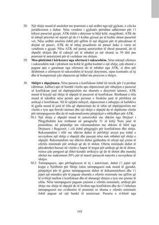 28.   Një shitje mund të anulohet me pranimin e një urdhri nga një gjykate, e cila ka
      juridiksionin e duhur. Nëse vendimi i gjykatës përmban udhëzimet për t’i
      kthyer pasurinë gjyqit, ATK është e detyruar ta bëjë këtë, megjithatë, ATK do
      të mbajë prioritet në mjetet që do t’i kishte gëzuar po të kishte shitur pasurinë
      vet. Nëse urdhër anulimi është për qëllim të një dëgjimi për të përcaktuar të
      drejtat në pasuri, ATK do të mbaj posedimin në pasuri duke u varur në
      vendimin e gjyqit. Nëse ATK më pastaj autorizohet të shesë pasurinë, do të
      shpallë shitjen dhe të caktojë atë të mbahet jo më shumë se 30 ditë pas
      pranimit të autorizimit për të vazhduar me shitjen.
29.   Mos-plotësimi i kërkesave nga ofertuesi i suksesshëm. Nëse ndonjë ofertues
      i suksesshëm nuk i plotëson me kohë të gjitha kushtet e një shitje, çdo shumë e
      paguar apo e garantuar nga ofertuesi do të mbahet nga ATK, si dëm për
      dështimin e ofertuesit të suksesshëm të kryejë detyrimin, sipas kontratës së tij
      dhe të kompensojë çdo shpenzim që lidhet me procesin e shitjes.

30.    Shitjet e shpejtuara. Nëse pasuria e konfiskuar është në rrezik për t’u prishur
       (dëmtuar, kalbur) apo të humbë vlerën apo shpenzimet për mbajtjen e pasurisë
       së konfiskuar janë në shpërpjesëtim me shumën e detyrimit tatimor, ATK
       mund të kryejë një shitje të shpejtë të pasurisë së konfiskuar. Rrethanat e tilla
       mund të ndodhin nëse pemët apo perimet e freskëta janë të përfshira në
       artikujt e konfiskuar. Në të njëjtën mënyrë, shpenzimet e mbajtjes së kafshëve
       të gjalla mund të jenë të tilla që shpenzimet do të ishin në shpërpjesëtim me
       vlerën e tyre apo borxhi tatimor dhe një shitje e shpejtë do të shpëtonte vlerën
       për tatimpaguesin dhe do të maksimalizonte përpjekjet e mbledhjes për ATK.
      30.1. Një shitje e shpejtë mund të autorizohet me shkrim nga Drejtori i
             Përgjithshëm kur rrethanat në paragrafin 31 të këtij Neni janë të
             pranishme, në përputhje me rekomandimin me shkrim të bërë nga
             Drejtuesi i Regjionit, i cili është përgjegjës për konfiskimin dhe shitje.
             Rekomandimi i tillë me shkrim duhet të përfshijë arsyet pse është e
             nevojshme një shitje e shpejtë dhe pasojat nëse nuk mbahet një shitje e
             shpejtë. Rekomandimi me shkrim duhet gjithashtu të ofrojë një çmim të
             ofertës minimale për artikujt që do të shiten. Oferta minimale duhet të
             përcaktohet bazuar në vlerën e hapur të tregut për artikujt që do të shiten,
             minus çdo pengesë që dihet kundër artikujve që do të shiten dhe mandej
             zbritet me maksimum 50% për të marrë parasysh natyrën e nevojshme të
             shitjes.
      30.2. Tatimpaguesi, apo përfaqësuesit të tij i autorizuar, duhet t’i jepet një
             kopje e Njoftimit për Shitje (nëse tatimpaguesi nuk mund të gjendet,
             përpjekjet për të gjetur tatimpaguesin duhet të dokumentohen) dhe t’i
             jepet një mundësi për të paguar shumën e ofertës minimale me qëllim që
             të ri-blejë mallrat e konfiskuar dhe të shmangë shitjen e tyre me çmime të
             ulëta. Nëse tatimpaguesi paguan çmimin e ofertës minimale, artikujt për
             shitje me shitje të shpejtë do të lirohen nga konfiskimi dhe do t’i kthehen
             tatimpaguesit me evidentim të pranimit se shuma e ofertës minimale
             është paguar në një bankë të autorizuar. Pasuria e ri-blerë nga




                                          193
 
