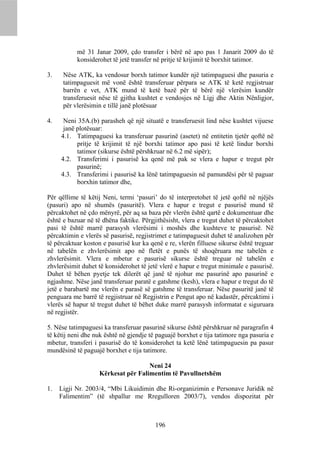 më 31 Janar 2009, çdo transfer i bërë në apo pas 1 Janarit 2009 do të
           konsiderohet të jetë transfer në pritje të krijimit të borxhit tatimor.

3.    Nëse ATK, ka vendosur borxh tatimor kundër një tatimpaguesi dhe pasuria e
      tatimpaguesit më vonë është transferuar përpara se ATK të ketë regjistruar
      barrën e vet, ATK mund të ketë bazë për të bërë një vlerësim kundër
      transferuesit nëse të gjitha kushtet e vendosjes në Ligj dhe Aktin Nënligjor,
      për vlerësimin e tillë janë plotësuar

4.    Neni 35A.(b) parasheh që një situatë e transferuesit lind nëse kushtet vijuese
      janë plotësuar:
     4.1. Tatimpaguesi ka transferuar pasurinë (asetet) në entitetin tjetër qoftë në
           pritje të krijimit të një borxhi tatimor apo pasi të ketë lindur borxhi
           tatimor (sikurse është përshkruar në 6.2 më sipër);
     4.2. Transferimi i pasurisë ka qenë më pak se vlera e hapur e tregut për
           pasurinë;
     4.3. Transferimi i pasurisë ka lënë tatimpaguesin në pamundësi për të paguar
           borxhin tatimor dhe,

Për qëllime të këtij Neni, termi ‘pasuri’ do të interpretohet të jetë qoftë në njëjës
(pasuri) apo në shumës (pasuritë). Vlera e hapur e tregut e pasurisë mund të
përcaktohet në çdo mënyrë, për aq sa baza për vlerën është qartë e dokumentuar dhe
është e bazuar në të dhëna faktike. Përgjithësisht, vlera e tregut duhet të përcaktohet
pasi të është marrë parasysh vlerësimi i moshës dhe kushteve te pasurisë. Në
përcaktimin e vlerës së pasurisë, regjistrimet e tatimpaguesit duhet të analizohen për
të përcaktuar koston e pasurisë kur ka qenë e re, vlerën filluese sikurse është treguar
në tabelën e zhvlerësimit apo në fletët e punës të shoqëruara me tabelën e
zhvlerësimit. Vlera e mbetur e pasurisë sikurse është treguar në tabelën e
zhvlerësimit duhet të konsiderohet të jetë vlerë e hapur e tregut minimale e pasurisë.
Duhet të bëhen pyetje tek dilerët që janë të njohur me pasurinë apo pasurinë e
ngjashme. Nëse janë transferuar paratë e gatshme (kesh), vlera e hapur e tregut do të
jetë e barabartë me vlerën e parasë së gatshme të transferuar. Nëse pasuritë janë të
penguara me barrë të regjistruar në Regjistrin e Pengut apo në kadastër, përcaktimi i
vlerës së hapur të tregut duhet të bëhet duke marrë parasysh informatat e siguruara
në regjistër.

5. Nëse tatimpaguesi ka transferuar pasurinë sikurse është përshkruar në paragrafin 4
të këtij neni dhe nuk është në gjendje të paguajë borxhet e tija tatimore nga pasuria e
mbetur, transferi i pasurisë do të konsiderohet ta ketë lënë tatimpaguesin pa pasur
mundësinë të paguajë borxhet e tija tatimore.

                                     Neni 24
                    Kërkesat për Falimentim të Pavullnetshëm

1.   Ligji Nr. 2003/4, “Mbi Likuidimin dhe Ri-organizimin e Personave Juridik në
     Falimentim” (të shpallur me Rregulloren 2003/7), vendos dispozitat për



                                         196
 