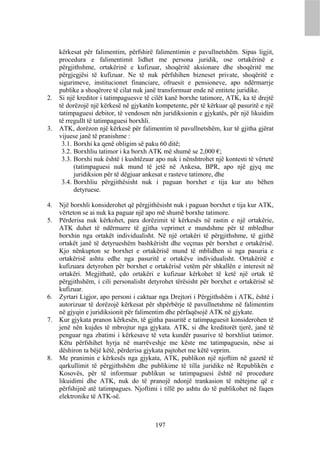 kërkesat për falimentim, përfshirë falimentimin e pavullnetshëm. Sipas ligjit,
     procedura e falimentimit lidhet me persona juridik, ose ortakërinë e
     përgjithshme, ortakërinë e kufizuar, shoqëritë aksionare dhe shoqëritë me
     përgjegjësi të kufizuar. Ne të nuk përfshihen bizneset private, shoqëritë e
     sigurimeve, institucionet financiare, ofruesit e pensioneve, apo ndërmarrje
     publike a shoqërore të cilat nuk janë transformuar ende në entitete juridike.
2.   Si një kreditor i tatimpaguesve të cilët kanë borxhe tatimore, ATK, ka të drejtë
     të dorëzojë një kërkesë në gjykatën kompetente, për të kërkuar që pasuritë e një
     tatimpaguesi debitor, të vendosen nën juridiksionin e gjykatës, për një likuidim
     të rregullt të tatimpaguesi borxhli.
3.   ATK, dorëzon një kërkesë për falimentim të pavullnetshëm, kur të gjitha gjërat
     vijuese janë të pranishme :
      3.1. Borxhi ka qenë obligim së paku 60 ditë;
      3.2. Borxhliu tatimor i ka borxh ATK më shumë se 2,000 €;
      3.3. Borxhi nuk është i kushtëzuar apo nuk i nënshtrohet një kontesti të vërtetë
           (tatimpaguesi nuk mund të jetë në Ankesa, BPR, apo një gjyq me
           juridiksion për të dëgjuar ankesat e rasteve tatimore, dhe
      3.4. Borxhliu përgjithësisht nuk i paguan borxhet e tija kur ato bëhen
           detyruese.

4.   Një borxhli konsiderohet që përgjithësisht nuk i paguan borxhet e tija kur ATK,
     vërteton se ai nuk ka paguar një apo më shumë borxhe tatimore.
5.   Përderisa nuk kërkohet, para dorëzimit të kërkesës në rastin e një ortakërie,
     ATK duhet të ndërmarre të gjitha veprimet e mundshme për të mbledhur
     borxhin nga ortakët individualisht. Në një ortakëri të përgjithshme, të gjithë
     ortakët janë të detyrueshëm bashkërisht dhe veçmas për borxhet e ortakërisë.
     Kjo nënkupton se borxhet e ortakërisë mund të mblidhen si nga pasuria e
     ortakërisë ashtu edhe nga pasuritë e ortakëve individualisht. Ortakëritë e
     kufizuara detyrohen për borxhet e ortakërisë vetëm për shkallën e interesit në
     ortakëri. Megjithatë, çdo ortakëri e kufizuar kërkohet të ketë një ortak të
     përgjithshëm, i cili personalisht detyrohet tërësisht për borxhet e ortakërisë së
     kufizuar.
6.   Zyrtari Ligjor, apo personi i caktuar nga Drejtori i Përgjithshëm i ATK, është i
     autorizuar të dorëzojë kërkesat për shpërbërje të pavullnetshme në falimentim
     në gjyqin e juridiksionit për falimentim dhe përfaqësojë ATK në gjykate.
7.   Kur gjykata pranon kërkesën, të gjitha pasuritë e tatimpaguesit konsiderohen të
     jenë nën kujdes të mbrojtur nga gjykata. ATK, si dhe kreditorët tjerë, janë të
     penguar nga zbatimi i kërkesave të veta kundër pasurive të borxhliut tatimor.
     Këtu përfshihet hyrja në marrëveshje me këste me tatimpaguesin, nëse ai
     dëshiron ta bëjë këtë, përderisa gjykata pajtohet me këtë veprim.
8.   Me pranimin e kërkesës nga gjykata, ATK, publikon një njoftim në gazetë të
     qarkullimit të përgjithshëm dhe publikime të tilla juridike në Republikën e
     Kosovës, për të informuar publikun se tatimpaguesi është në procedure
     likuidimi dhe ATK, nuk do të pranojë ndonjë trankasion të mëtejme që e
     përfshijnë atë tatimpagues. Njoftimi i tillë po ashtu do të publikohet në faqen
     elektronike të ATK-së.



                                         197
 