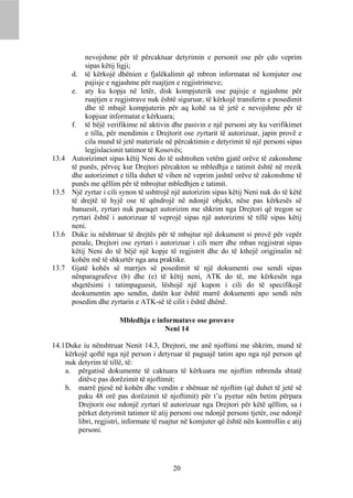 nevojshme për të përcaktuar detyrimin e personit ose për çdo veprim
            sipas këtij ligji;
       d. të kërkojë dhënien e fjalëkalimit që mbron informatat në komjuter ose
            pajisje e ngjashme për ruajtjen e regjistrimeve;
       e. aty ku kopja në letër, disk kompjuterik ose pajisje e ngjashme për
            ruajtjen e regjistrave nuk është siguruar, të kërkojë transferin e posedimit
            dhe të mbajë kompjuterin për aq kohë sa të jetë e nevojshme për të
            kopjuar informatat e kërkuara;
       f. të bëjë verifikime në aktivin dhe pasivin e një personi aty ku verifikimet
            e tilla, për mendimin e Drejtorit ose zyrtarit të autorizuar, japin provë e
            cila mund të jetë materiale në përcaktimin e detyrimit të një personi sipas
            legjislacionit tatimor të Kosovës;
13.4   Autorizimet sipas këtij Neni do të ushtrohen vetëm gjatë orëve të zakonshme
       të punës, përveç kur Drejtori përcakton se mbledhja e tatimit është në rrezik
       dhe autorizimet e tilla duhet të vihen në veprim jashtë orëve të zakonshme të
       punës me qëllim për të mbrojtur mbledhjen e tatimit.
13.5   Një zyrtar i cili synon të ushtrojë një autorizim sipas këtij Neni nuk do të këtë
       të drejtë të hyjë ose të qëndrojë në ndonjë objekt, nëse pas kërkesës së
       banuesit, zyrtari nuk paraqet autorizim me shkrim nga Drejtori që tregon se
       zyrtari është i autorizuar të veprojë sipas një autorizimi të tillë sipas këtij
       neni.
13.6   Duke iu nështruar të drejtës për të mbajtur një dokument si provë për vepër
       penale, Drejtori ose zyrtari i autorizuar i cili merr dhe mban regjistrat sipas
       këtij Neni do të bëjë një kopje të regjistrit dhe do të kthejë origjinalin në
       kohën më të shkurtër nga ana praktike.
13.7   Gjatë kohës së marrjes së posedimit të një dokumenti ose sendi sipas
       nënparagrafeve (b) dhe (e) të këtij neni, ATK do të, me kërkesën nga
       shqetësimi i tatimpaguesit, lëshojë një kupon i cili do të specifikojë
       deokumentin apo sendin, datën kur është marrë dokumenti apo sendi nën
       posedim dhe zyrtarin e ATK-së të cilit i është dhënë.

                        Mbledhja e informatave ose provave
                                      Neni 14

14.1 Duke iu nënshtruar Nenit 14.3, Drejtori, me anë njoftimi me shkrim, mund të
     kërkojë qoftë nga një person i detyruar të paguajë tatim apo nga një person që
     nuk detyrim të tillë, të:
     a. përgatisë dokumente të caktuara të kërkuara me njoftim mbrenda shtatë
         ditëve pas dorëzimit të njoftimit;
     b. marrë pjesë në kohën dhe vendin e shënuar në njoftim (që duhet të jetë së
         paku 48 orë pas dorëzimit të njoftimit) për t’u pyetur nën betim përpara
         Drejtorit ose ndonjë zyrtari të autorizuar nga Drejtori për këtë qëllim, sa i
         përket detyrimit tatimor të atij personi ose ndonjë personi tjetër, ose ndonjë
         libri, regjistri, informate të ruajtur në komjuter që është nën kontrollin e atij
         personi.




                                           20
 