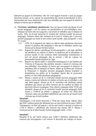 deklaratë pa pagesë të tërësishme, dhe më vonë paguan borxhet e tjera pa paguar
detyrimin tatimor, ai ka vepruar me paramendim dhe mund të përcaktohet të jetë i
detyrueshëm për mase administrative për mos-mbledhje apo mos-pagesë të tatimit të
mbajtur në burim apo të mbledhur.

14. Vlerësimi i ndëshkimit administrativ. Kur një person është përcaktuar të jetë
    person përgjegjës i cili ka vepruar me paramendim në mos-mbledhjen, mos-
    mbajtjen në burim dhe mos-pagesën e një tatimit të mbledhur apo të mbajtur në
    burim, ATK, do të ketë autorizim të vendosë një vlerësim kundër atij personi
    përgjegjës. Ndonëse faktet dhe rrethanat do të jenë të vështira për t’i provuar,
    personi përgjegjës që mund të jetë entiteti tjetër juridik, sipas paragrafit 1, neni
    47 i Ligjit.
     14.1. ATK, do të përgatisë një raport me shkrim duke përshkruar detyrimin
              tatimor të pashlyer dhe përpjekjet e bëra për të mbledhur tatimin nga
              biznesi që ka krijuar borxhin tatimor.
     14.2. Raporti me shkrim i përshkruar në nën-paragrafin 1, më sipër, përfshin
              një përshkrim me shkrim të fakteve të përdorura për të përcaktuar se
              personi kundër të cilit vlerësimi është rekomanduar konsiderohet të
              jetë një person përgjegjës dhe se personi i tillë ka vepruar me
              paramendim brenda kuptimit të Ligjit.
     14.3. Raporti me shkrim duhet t’i dorëzohet tatimpaguesit si një Njoftim për
              Vlerësim të Propozuar dhe përfshin shumën e tatimit të vlerësuar për
              mos-mbledhje, mos-mbajtje në burim apo mos-pagesë të tatimeve të
              mbledhura dhe të mbajtura në burim. Duhet që Njoftimi për Vlerësim
              të Propozuar t’i dërgohet personit përgjegjës përmes kontaktit të
              drejtpërdrejt me qëllim që të bisedohet raporti dhe të procesohet
              përmes se cilës është përcaktuar përgjegjësia.
     14.4. Shuma e tatimit që do të vlerësohet kundër personit përgjegjës është
              shuma e tatimit që kërkohet të mbahet në burim apo të mblidhet e cila
              nuk është paguar. Shuma që do të vlerësohet nuk përfshinë ndonjë
              ndëshkim apo interes që është vlerësuar apo ka rrjedhur në lidhje me
              detyrimin tatimor të papaguar. Nëse shuma e papaguar është TVSh, për
              shembull, shuma që do të vlerësohet kundër personit përgjegjës është
              shumë e TVSh-së që mbetet e papaguar në kohën kur është bërë
              vlerësimi, duke mos përfshirë ndëshkimin apo interesin që mund të jetë
              vlerësuar apo të ketë rrjedhur.
      Shembull :
      Tatimpaguesi A ka borxh detyrimin e TVSh për muajt Janar, Shkurt, Mars
      dhe Prill. Gjithsej tatimi për deklaratat kur ato janë dorëzuar ka qene 2,000 €.
      Tatimpaguesi, ka bërë një pagesë e cila ka ulur totalin e shumës së tatimit në
      1,750 €. Bilanci i ndëshkimit dhe interesit kap shumë 700 €. Shuma e
      vlerësimit që do të bëhet kundër Zyrtarit përgjegjës është 1,750 €.

      Shembull :
      Shoqëria B ka një borxh tatimor prej 2,000 € përfshirë ndëshkimin dhe
      interesin për mos-pagesën e një interesi të detyrimit për mbajtje në burim.



                                          201
 