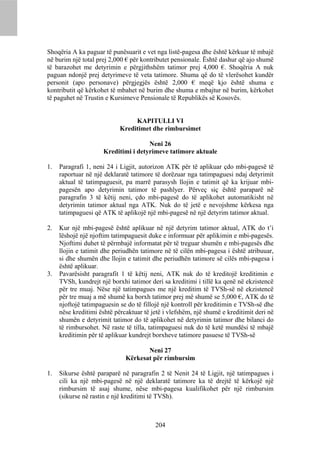 Shoqëria A ka paguar të punësuarit e vet nga listë-pagesa dhe është kërkuar të mbajë
në burim një total prej 2,000 € për kontributet pensionale. Është dashur që ajo shumë
të barazohet me detyrimin e përgjithshëm tatimor prej 4,000 €. Shoqëria A nuk
paguan ndonjë prej detyrimeve të veta tatimore. Shuma që do të vlerësohet kundër
personit (apo personave) përgjegjës është 2,000 € meqë kjo është shuma e
kontributit që kërkohet të mbahet në burim dhe shuma e mbajtur në burim, kërkohet
të paguhet në Trustin e Kursimeve Pensionale të Republikës së Kosovës.


                                 KAPITULLI VI
                            Kreditimet dhe rimbursimet

                                     Neni 26
                     Kreditimi i detyrimeve tatimore aktuale

1.   Paragrafi 1, neni 24 i Ligjit, autorizon ATK për të aplikuar çdo mbi-pagesë të
     raportuar në një deklaratë tatimore të dorëzuar nga tatimpaguesi ndaj detyrimit
     aktual të tatimpaguesit, pa marrë parasysh llojin e tatimit që ka krijuar mbi-
     pagesën apo detyrimin tatimor të pashlyer. Përveç siç është paraparë në
     paragrafin 3 të këtij neni, çdo mbi-pagesë do të aplikohet automatikisht në
     detyrimin tatimor aktual nga ATK. Nuk do të jetë e nevojshme kërkesa nga
     tatimpaguesi që ATK të aplikojë një mbi-pagesë në një detyrim tatimor aktual.

2.   Kur një mbi-pagesë është aplikuar në një detyrim tatimor aktual, ATK do t’i
     lëshojë një njoftim tatimpaguesit duke e informuar për aplikimin e mbi-pagesës.
     Njoftimi duhet të përmbajë informatat për të treguar shumën e mbi-pagesës dhe
     llojin e tatimit dhe periudhën tatimore në të cilën mbi-pagesa i është atribuuar,
     si dhe shumën dhe llojin e tatimit dhe periudhën tatimore së cilës mbi-pagesa i
     është aplikuar.
3.   Pavarësisht paragrafit 1 të këtij neni, ATK nuk do të kreditojë kreditimin e
     TVSh, kundrejt një borxhi tatimor deri sa kreditimi i tillë ka qenë në ekzistencë
     për tre muaj. Nëse një tatimpagues me një kreditim të TVSh-së në ekzistencë
     për tre muaj a më shumë ka borxh tatimor prej më shumë se 5,000 €, ATK do të
     njoftojë tatimpaguesin se do të fillojë një kontroll për kreditimin e TVSh-së dhe
     nëse kreditimi është përcaktuar të jetë i vlefshëm, një shumë e kreditimit deri në
     shumën e detyrimit tatimor do të aplikohet në detyrimin tatimor dhe bilanci do
     të rimbursohet. Në raste të tilla, tatimpaguesi nuk do të ketë mundësi të mbajë
     kreditimin për të aplikuar kundrejt borxheve tatimore pasuese të TVSh-së

                                     Neni 27
                              Kërkesat për rimbursim

1.   Sikurse është paraparë në paragrafin 2 të Nenit 24 të Ligjit, një tatimpagues i
     cili ka një mbi-pagesë në një deklaratë tatimore ka të drejtë të kërkojë një
     rimbursim të asaj shume, nëse mbi-pagesa kualifikohet për një rimbursim
     (sikurse në rastin e një kreditimi të TVSh).



                                         204
 