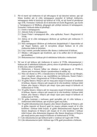 2.   Për të marrë një rimbursim të një mbi-pagese të një detyrimi tatimor, apo një
     bilanc kreditor për të cilën tatimpaguesi pranohet të kërkojë rimbursim,
     tatimpaguesi duhet të dorëzojë një kërkesë në ATK, në një formë të përshkruar
     nga ATK. Formulari i kërkesës do të dorëzohet në Zyrën Regjionale, apo Zyrën
     e Tatimpaguesve të Mëdhenj, përgjegjës për çështjet tatimore të tatimpaguesit.
     Formulari i kërkesës duhet të përmbajë :
     2.1. Emrin e tatimpaguesit;
     2.2. Adresën fizike të tatimpaguesit;
     2.3. Numri Fiskal i tatimpaguesit dhe , nëse aplikohet, Numri i Regjistrimit të
          TVSh;
     2.4. Adresa në të cilën tatimpaguesi dëshiron që njoftimet për rimbursim t’i
          dërgohen;
     2.5. Nëse tatimpaguesi dëshiron që rimbursimi drejtpërdrejtë t’i depozitohet në
          një llogari bankare, janë të nevojshme detajet bankare në të cilin
          rimbursimi duhet të drejtohet;
     2.6. Lloji i tatimit, periudha tatimore dhe shuma e rimbursimit të kërkuar;
     2.7. Shkaku i mbi-pagesës apo kreditimit, apo si ka ardhur deri të mbi-pagesa
          apo kreditimi;
     2.8. Dokumentacioni i kërkuar për të mbështetur kërkesën e rimbursimit

3.   Në rast të një kërkese për rimbursim të rasteve të TVSh, dokumentacioni i
     kërkuar për të mbështetur kërkesën, përveç zërave të përshkruar në paragrafin 2,
     të këtij neni, duhet të përfshijë :
     3.1. Deklarimin e biznesit lidhur me shkakun e mbi-pagesës së TVSh-së,
          sikurse janë investimet, blerjet e pazakonshme të mëdha, etj;
     3.2. Nëse më shumë se 50% e transaksioneve të kërkuesit janë me një Shoqëri,
          emri i shoqërisë, adresa e saj, marrëdhënia me kërkuesin, Numri Fiskal i
          Shoqërisë, Numri i Regjistrimit në TVSh të Shoqërisë;
     3.3. Të gjitha faturat e blerjeve për tre muaj para muajit të krijimit të kreditimit
          të kërkuar, faturat e blerjeve për muajin në të cilin kreditimi i kërkuar është
          krijuar, plus faturat e blerjeve për muajt vijues para muajit të kërkesës së
          rimburismit të TVSh;
     3.4. Të gjitha faturat e shitjeve për tre muaj para muajit të krijimit të kreditimit
          të kërkuar, faturat e shitjeve për muajin në të cilin kreditimi i kërkuar është
          krijuar, plus faturat e shitjeve për muajt vijues para muajit të kërkesës së
          rimburismit të TVSh;
     3.5. Të gjitha kontratat e realizuara gjatë periudhës për të cilën kërkesa e
          rimbursimit është kërkuar, apo në proces gjatë asaj kohe;
     3.6. Të gjithë dokumentacionin doganor, plus faturat shoqëruese të blerjeve, për
          të gjitha importet në Kosovë gjatë tre muajve përpara muajit në të cilin
          kreditimi i kërkuar është krijuar, të gjithë dokumentacionin doganor dhe
          faturat shoqëruese të blerjeve për muajin në të cilin kreditimi i kërkuar
          është krijuar, plus dokumentet doganore dhe faturat shoqëruese të blerjeve
          për muajt pasues para muajit të kërkesës së rimburismit të TVSh;
     3.7. Çdo dokumentacion apo kërkesë tjetër e vendosur në Ligjin mbi TVSh;
     3.8. Çdo dokumentacion tjetër i kërkuar nga ATK gjatë procedimin e kërkesës.



                                          205
 