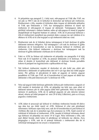 4.   Si përjashtim nga paragrafi 2, i këtij neni, mbi-pagesat në TAK dhe TAP, me
     më pak se 500 € nuk do të kërkohet të dorëzohet një kërkesë për rimbursim.
     Rimbursimet e tilla, munden të kërkohen duke treguar në deklaratën përkatëse
     të TAK apo Deklaratën e TAP, kur tatimpaguesi dëshiron të marrë një
     rimbursim të mbi-pagesës të treguar në deklaratë. Tatimpaguesi duhet të
     përfshijë informatat e duhura bankare ashtu që mbi-pagesa të mund të paguhet
     drejtpërdrejtë në llogarinë bankare të caktuar. ATK do të procesojë kërkesat e
     tilla të rimbusrimit menjëherë pas pranimit duke u pasuar me një rishikim të te
     dhënave të ATK-së të cilat tregojnë se një rimbursim është me vend.

5.   Rimbursimi nuk do të lëshohet derisa tatimpaguesi të ketë dorëzuar të gjitha
     deklaratat tatimore obligative. Një tatimpagues i cili nuk ka dorëzuar të gjitha
     deklaratat do të konsiderohet se nuk ka dorëzuar kërkesë të vlefshme për
     rimbursim. Çdo kërkesë rimbursimi e dorëzuar kur tatimpaguesi nuk ka
     dorëzuar të gjitha deklaratat e kërkuara do të refuzohet.

6.   Fakti se ATK ka lëshuar një rimbursim në përputhje me paragrafin 4 të këtij
     Neni nuk lë të kuptohet se ATK, ka pranuar deklaratën si të dorëzuar. ATK
     mban të drejtën të kontrollojë çdo deklaratë të dorëzuar brenda periudhës
     kohore të paraparë me legjislacionin e aplikueshëm në fuqi.

7.   Një kërkesë rimbursimi mundet të dorëzohet në çdo kohë pas afatit për
     dorëzimin e deklaratës së aplikueshme deri në 6 vjet nga data kur është paguar
     tatimi. Për qëllime të përcaktimit të datës së pagesës së tatimit, pagesat
     paradhënie të TAK apo TAP, do të konsiderohen të jenë paguar në datën kur
     deklaratat e tilla janë detyruese për t’u dorëzuar në ATK.


8.   Nëse një pagesë është dorëzuar gabimisht, kërkesa për rimbursimin e pagesës së
     tillë mundet të dorëzohet në ATK, në përputhje me këtë nen, para afatit të
     deklaratë tatimore për të cilën pagesa është bërë gabimisht. Nëse ka detyrime
     tatimore të pashlyera, ATK do të aplikojë pagesën në çdo detyrim tatimor
     aktual, sikurse që është paraparë në neni 28 të këtij Udhëzimi), para se të kryej
     pagesën e rimbursimit.


9.   ATK duhet të procesojë një kërkesë të vlefshme rimbursimi brenda 60 ditëve
     nga data kur ajo është marrë në ATK. Kërkesat të cilat nuk përmbajnë
     informatat e kërkuara sipas këtij neni, nuk do të konsiderohen të jenë kërkesa të
     vlefshme dhe nuk do te pranohen nga Zyra pranuese ne ATK. Gjatë ecurisë së
     rishikimit të kërkesës së rimbursimit, ATK, mundet të kërkojë informata shtesë
     nga kërkuesi në përputhje me nenin 14 të Ligjit. Nëse informatat e tilla, nuk
     janë dhënë brenda afatit kohor të përshkruar në kërkesën me shkrim, Zyra
     përgjegjëse e ATK, nuk do të pranojë kërkesën e rimbursimit dhe do të
     informojë tatimpaguesin me arsyen e mospranimit.



                                         206
 