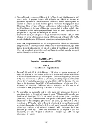 10. Nëse ATK, nuk e proceson një kërkesë të vlefshme brenda 60 ditëve pasi të jetë
    marrë, duhet të paguajë interes mbi kërkesën me shkallë të interesit të
    përshkruar nga Ministri i Ekonomisë dhe Financave. Interesi do të llogaritet në
    shumën e kërkesës që është miratuar për të rimbursuar tatimpaguesin duke
    filluar nga dita e 61të pasi kërkesa e vlefshme për rimbursim është marrë. Nuk
    do të ketë interes te detyruar në kërkesën e rimbursimit të hedhur poshtë. Nëse
    kërkesa është hedhur poshtë pas periudhës 60 ditore për arsyet e përshkruara në
    paragrafin 9 të këtij neni, nuk ka obligim për interes.
11. Interesi nuk do të jetë obligativ në asnjë shumë rimburismi të TVSh, që është
    mbajtur për arsye administrative sikurse është paraparë në Ligjin mbi TVSh,
    apo në një akt nënligjor të lëshuar në përputhje me dispozitat e atij ligji.

12. Nëse ATK, më pas kontrollon një deklaratë për të cilën rimbursimi është marrë
    dhe përcakton se tatimpaguesi nuk është dashur të marrë rimbursim, apo është
    dashur të marrë një rimbursim për më pak se që në të vërtetë është paguar, do të
    bëhet një rregullim i tatimit dhe munden të llogariten ndëshkimet dhe interesi i
    aplikueshëm në rregullimin tatimor.


                                KAPITULLI VII
                       Raportimi i transaksioneve mbi 500 €

                                    Neni 28
                          Transaksionet e Raportueshme

1.   Paragrafi 3 i nenit 40 të Ligjit, kërkon : “Të gjithë personat e angazhuar në
     tregti ose afarizëm të cilët tatohen në bazë të të hyrave reale dhe që bëjnë blerje
     të mallrave ose shërbimeve nga personi tjetër i tatueshëm në gjithsejtë pesëqind
     (500) euro e më shumë në çdo vit të tatueshëm, duhet të paraqesin deklaratë të
     vërtetë dhe të saktë duke raportuar blerjet e tilla tek ATK-ja. Blerjet e bëra nga
     Qeveria dhe komunat e Republikës së Kosovës gjithashtu i nënshtrohen këtyre
     kërkesave për raportim. Deklaratat vjetore obligative me këtë nen do të
     dorëzohen në ATK, por jo më larg se 31 Mars të vitit vijues.”

2.   Në përputhje me paragrafin një të këtij neni, një tatimpagues (person i
     tatueshëm) duhet të dorëzojë një raport vjetor në ATK nëse ai blen mallra apo
     furnizime në shumë prej 500 € a më shumë nga një person tjetër i tatueshëm
     (furnizuesi) në çdo vit të tatueshëm. Për qëllime të këtij neni, termi “person i
     tatueshëm” do të nënkuptojë çdo person i cili është, apo kërkohet të jetë, i
     regjistruar në TVSh dhe i cili, në Kosovë në mënyrë të pavarur kryen ndonjë
     veprimtari ekonomike, në një mënyrë të rregullt apo të parregullt, çfarëdo qoftë
     qëllimi apo rezultatet e atij aktiviteti ekonomik. Viti i tatueshëm do të jetë
     periudha që fillon nga 1 Janari dhe përfundon më 31 Dhjetor të çdo viti
     kalendarik, apo çdo vit tjetër i tatueshëm i paraparë nga ATK për një
     tatimpagues të veçantë.



                                          207
 