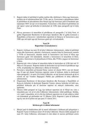 3.   Raporti duhet të përfshijë të gjitha mallrat dhe shërbimet e blera nga furnizuesi,
     qofshin ato të nënshtrueshme për TVSh, apo jo. Furnizimet e përjashtuara duhet
     të përfshihen në përcaktimin nëse blerjet nga një furnizues janë të barabarta apo
     tejkalojnë 500 € në një vit të tatueshëm. Furnizimet e tilla duhet të përfshihen në
     një raport vjetor që kërkohet të dorëzohet në ATK sipas paragrafit një të këtij
     Neni.

4.   Përveç personave të tatueshëm të përshkruar në paragrafin 2 të këtij Neni, të
     gjitha Organizatat Buxhetore të Qeverisjes Qendrore dhe të gjitha komunat e
     Republikës së Kosovës i nënshtrohen raportimit të blerjeve të furnizimeve prej
     500€ apo më tepër nga një furnizues gjatë një viti kalendarik.

                                     Neni 29
                             Raportimi i transaksioneve

1.   Raporti i kërkuar me neni 28 të këtij Udhëzimi Administrativ, duhet të përfshijë
     emrin dhe furnizuesit, adresën e furnizuesit, numrin fiskal të furnizuesit, numrin
     e TVSh së furnizuesit, shumën totale të furnizimeve (në Euro) të blera nga
     furnizuesi gjatë vitit kalendarik, shumën e furnizimeve të tatueshme të blera,
     shumën e furnizimeve të përjashtuara të blera, dhe TVSh e paguar në furnizimet
     e blera.
2.   Raportet për vitin e kaluar të tatueshëm duhet të dorëzohen në ATK deri më 31
     Mars të vitit pasues. Raportet duhet të dorëzohen në një formë të përshkruar nga
     ATK, në përputhje me udhëzimet e dhëna në formular.
3.   Personat e tatueshëm që kryejnë blerje vjetore në shumë 500 €, ose më shumë
     nga 10 apo më shumë furnizues raportin vjetor të kërkuar, duhet ta dorëzojnë
     sipas paragrafit 1 të nenit 28 të këtij Udhëzimi, në një format elektronik që do të
     nxirret në një Vendim Shpjegues Publik pas publikimit të këtij udhëzimi
     administrativ.
4.   Organizatat Buxhetore të Qeverisjes Qendrore dhe Komunat e Republikës së
     Kosovës kërkohet të dorëzojnë Raportet Vjetore sikurse kërkohet në këtë nen,
     përfshirë kërkesën për të dorëzuar raportet në mënyrë elektronike, nëse
     aplikohet.
5.   Sikurse është paraparë në Ligj, kjo kërkesë raportimi do të fillojë me vitin e
     tatueshëm pas viti në të cilin Udhëzimi Administrativ është publikuar. Kështu,
     viti i parë i tatueshëm, në të cilin kjo kërkesë raportimi do të jetë efektive është
     viti kalendarik që përfundon më 31 Dhjetor 2010. Raportet e para të kërkuara
     nga ky nen do të priten më apo para 31 marsit 2011.

                                     Neni 30
                          Kërkesa për të dhënë informatat

1.   Blerjet janë të rëndësishme për të marrë informatat e kërkuara për përgatitjen e
     Raportit Vjetor të kërkuar nenin 28 të këtij Udhëzimi. Sikurse është paraparë në
     neni 29 i këtij Udhëzimi, informatat të cilat duhet të merren përfshijnë emrin



                                          208
 
