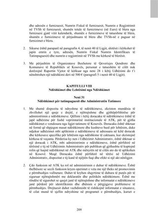 dhe adresën e furnizuesit, Numrin Fiskal të furnizuesit, Numrin e Regjistrimit
     në TVSh të furnizuesit, shumën totale të furnizimeve (në Euro) të blera nga
     furnizuesi gjatë vitit kalendarik, shumën e furnizimeve të tatueshme të blera,
     shumën e furnizimeve të përjashtuara të blera dhe TVSh-në e paguar në
     furnizimet e blera.

2.   Sikurse është paraparë në paragrafin 4, të nenit 40 të Ligjit, shitësit i kërkohet të
     japin emrin e tyre, adresën, Numrin Fiskal Numrin Identifikues të
     Tatimpaguesit) dhe numrin e regjistrimit në TVSh me kërkesë të blerësit.

3.   Me përjashtim të Organizatave Buxhetore të Qeverisjes Qendrore dhe
     Komunave të Republikës së Kosovës, personat e tatueshëm të cilët nuk
     dorëzojnë Raportin Vjetor të kërkuar nga neni 28 i këtij Udhëzimi do t’i
     nënshtrohen një ndëshkimi deri në 500 € (paragrafi 5 i nenit 40 të Ligjit).


                               KAPITULLI VIII
                    Ndëshkimet dhe Lehtësimi nga Ndëshkimet

                                  Neni 31
           Ndëshkimet për tatimpaguesit dhe Administratën Tatimore

1.   Me shumë dispozita të ndryshme të ndëshkimeve, ekziston mundësia të
     zhvillohet një qasje e drejtë, e njëtrajtshme dhe gjithëpërfshirëse për
     administrimin e ndëshkimeve. Qëllimi i këtij doracaku të ndëshkimeve është të
     japë udhëzime për fushë veprimtarinë institucionale të ATK, për të gjitha
     ndëshkimet e vendosura nga ligjet tatimore të Kosovës. Doracaku është shkruar
     në formë që shpjegon masat ndëshkimore dhe kushteve bazë për lehtësim, duke
     ndjekur udhëzimet mbi aplikimin e ndëshkimeve të adresuara në këtë doracak
     dhe kërkesave specifike për lehtësim nga ndëshkime të caktuara, kur ekzistojnë
     kërkesa të veçanta. Përderisa ky nen i Udhëzimit Administrativ, është shkruar si
     një doracak i ATK, mbi administrimin e ndëshkimeve, është përfshirë në
     tërësinë e tij në Udhëzimin Administrativ për publikun që gjithashtu të kuptojnë
     rolin që luajnë ndëshkimet në ATK dhe mënyrën në të cilën ato do të aplikohen
     në Kosovë. Meqë Doracaku është përfshirë në tërësi në Udhëzimi
     Administrativ, dispozitat e tij kanë të njëjtën fuqi dhe efekt si një akt nënligjor.

2.   Çdo funksion në ATK ka rol në administrimin e duhur të ndëshkimeve. Është
     thelbësore se secili funksion kryen operimet e veta me një theks në promovimin
     e përmbushjes vullnetare. Duhet të kryhen shqyrtime të duhura të punës për të
     siguruar njëtrajtshmëri me deklaratën dhe politikën ndëshkimore. Është me
     rëndësi të sigurohet se qasjet janë të njëtrajtshme dhe informatat e ndëshkimeve
     janë përdorë për identifikimin dhe dhënien e përgjigjeve problemeve të
     përmbushjes. Drejtuesit duhet vazhdimisht të rishikojnë informatat e situatave,
     të cilat mund të sjellin ndryshime në programet e përmbushjes, kurset e




                                           209
 