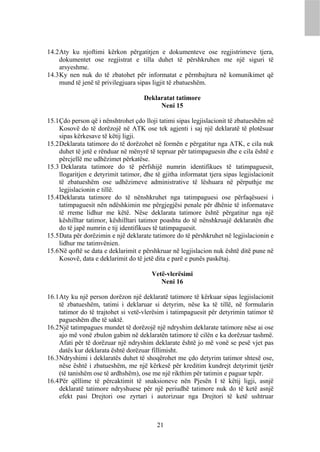 14.2 Aty ku njoftimi kërkon përgatitjen e dokumenteve ose regjistrimeve tjera,
     dokumentet ose regjistrat e tilla duhet të përshkruhen me një siguri të
     arsyeshme.
14.3 Ky nen nuk do të zbatohet për informatat e përmbajtura në komunikimet që
     mund të jenë të privilegjuara sipas ligjit të zbatueshëm.

                                      Deklaratat tatimore
                                           Neni 15

15.1 Çdo person që i nënshtrohet çdo lloji tatimi sipas legjislacionit të zbatueshëm në
     Kosovë do të dorëzojë në ATK ose tek agjenti i saj një deklaratë të plotësuar
     sipas kërkesave të këtij ligji.
15.2 Deklarata tatimore do të dorëzohet në formën e përgatitur nga ATK, e cila nuk
     duhet të jetë e rënduar në mënyrë të tepruar për tatimpaguesin dhe e cila është e
     përcjellë me udhëzimet përkatëse.
15.3 Deklarata tatimore do të përfshijë numrin identifikues të tatimpaguesit,
     llogaritjen e detyrimit tatimor, dhe të gjitha informatat tjera sipas legjislacionit
     të zbatueshëm ose udhëzimeve administrative të lëshuara në përputhje me
     legjislacionin e tillë.
15.4 Deklarata tatimore do të nënshkruhet nga tatimpaguesi ose përfaqësuesi i
     tatimpaguesit nën ndëshkimin me përgjegjësi penale për dhënie të informatave
     të rreme lidhur me këtë. Nëse deklarata tatimore është përgatitur nga një
     këshilltar tatimor, këshilltari tatimor poashtu do të nënshkruajë deklaratën dhe
     do të japë numrin e tij identifikues të tatimpaguesit.
15.5 Data për dorëzimin e një deklarate tatimore do të përshkruhet në legjislacionin e
     lidhur me tatimvënien.
15.6 Në qoftë se data e deklarimit e përshkruar në legjislacion nuk është ditë pune në
     Kosovë, data e deklarimit do të jetë dita e parë e punës paskëtaj.

                                         Vetë-vlerësimi
                                            Neni 16

16.1 Aty ku një person dorëzon një deklaratë tatimore të kërkuar sipas legjislacionit
     të zbatueshëm, tatimi i deklaruar si detyrim, nëse ka të tillë, në formularin
     tatimor do të trajtohet si vetë-vlerësim i tatimpaguesit për detyrimin tatimor të
     pagueshëm dhe të saktë.
16.2 Një tatimpagues mundet të dorëzojë një ndryshim deklarate tatimore nëse ai ose
     ajo më vonë zbulon gabim në deklaratën tatimore të cilën e ka dorëzuar tashmë.
     Afati për të dorëzuar një ndryshim deklarate është jo më vonë se pesë vjet pas
     datës kur deklarata është dorëzuar fillimisht.
16.3 Ndryshimi i deklaratës duhet të shoqërohet me çdo detyrim tatimor shtesë ose,
     nëse është i zbatueshëm, me një kërkesë për kreditim kundrejt detyrimit tjetër
     (të tanishëm ose të ardhshëm), ose me një rikthim për tatimin e paguar tepër.
16.4 Për qëllime të përcaktimit të snaksioneve nën Pjesën I të këtij ligji, asnjë
     deklaratë tatimore ndryshuese për një periudhë tatimore nuk do të ketë asnjë
     efekt pasi Drejtori ose zyrtari i autorizuar nga Drejtori të ketë ushtruar



                                           21
 