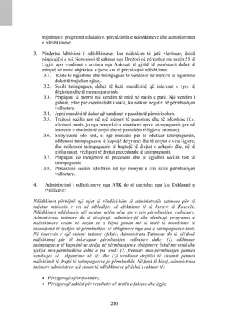 trajnimeve, programet edukative, përcaktimin e ndëshkimeve dhe administrimin
     e ndëshkimeve.

3.   Përderisa lehtësimi i ndëshkimeve, kur ndëshkim të jetë vlerësuar, është
     përgjegjësi e një Komisioni të caktuar nga Drejtori në përputhje me nenin 51 të
     Ligjit, apo vendimet e arritura nga Ankesat, të gjithë të punësuarit duhet të
     mbajnë në mend objektivat vijuese kur të përcaktojnë ndëshkimet:
      3.1. Raste të ngjashme dhe tatimpagues të vendosur në mënyra të ngjashme
            duhet të trajtohen njësoj.
      3.2. Secili tatimpagues, duhet të ketë mundësinë që interesat e tyre të
            dëgjohen dhe të merren parasysh.
      3.3. Përpiquni të merrni një vendim të mirë në rastin e parë. Një vendim i
            gabuar, edhe pse eventualisht i saktë, ka ndikim negativ në përmbushjen
            vullnetare.
      3.4. Jepni mundësi të duhur që vendimet e pasakta të përmirësohen.
      3.5. Trajtoni secilin rast në një mënyrë të paanshme dhe të ndershme (f.v.
            afrohuni punës, jo nga perspektiva shtetërore apo e tatimpaguesit, por në
            interesin e zbatimin të drejtë dhe të paanshëm të ligjeve tatimore).
      3.6. Shfrytëzoni çdo rast, si një mundësi për të edukuar tatimpaguesin,
            ndihmoni tatimpaguesin të kuptojë detyrimet dhe të drejtat e veta ligjore,
            dhe ndihmoni tatimpaguesin të kuptojë të drejtat e ankesës dhe, në të
            gjitha rastet, vëzhgoni të drejtat procedurale të tatimpaguesit.
      3.7. Përpiquni që menjëherë të procesoni dhe të zgjidhni secilin rast të
            tatimpaguesit.
      3.8. Përcaktoni secilin ndëshkim në një mënyrë e cila nxitë përmbushjen
            vullnetare.

4.    Administrimi i ndëshkimeve nga ATK do të drejtohet nga kjo Deklaratë e
      Politikave:

Ndëshkimet përbëjnë një mjet të rëndësishëm të administratës tatimore për të
ndjekur misionin e vet në mbledhjes së efektshme të të hyrave të Kosovës.
Ndëshkimet mbështesin atë mision vetëm nëse ato rrisin përmbushjen vullnetare.
Administrata tatimore do të dizajnojë, administrojë dhe vlerësojë programet e
ndëshkimeve vetëm në bazën se a bëjnë punën më të mirë të mundshme të
inkurajimit të sjelljes së përmbushjes së obligimeve nga ana e tatimpaguesve tanë.
Në interesin e një sistemi tatimor efektiv, Administrata Tatimore do të përdorë
ndëshkimet për të inkurajuar përmbushjen vullnetare duke: (1) ndihmuar
tatimpaguesit të kuptojnë se sjellja në përmbushjen e obligimeve është me vend dhe
sjellja mos-përmbushëse është e pa vend: (2) frenuari mos-përmbushjes përmes
vendosjes së shpenzime në të; dhe (3) vendosur drejtësi të sistemit përmes
ndëshkimit të drejtë të tatimpaguesve jo-përmbushës. Në fund të kësaj, administrata
tatimore administron një sistem të ndëshkimeve që është i caktuar të:

      Përsigurojë njëtrajtshmëri;
      Përsigurojë saktësi për rezultatet në dritën e fakteve dhe ligjit;



                                          210
 