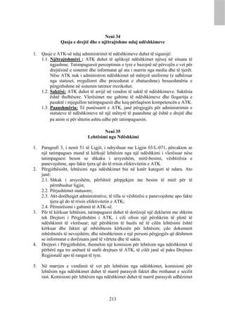 Neni 34
               Qasja e drejtë dhe e njëtrajtshme ndaj ndëshkimeve

1.   Qasje e ATK-së ndaj administrimit të ndëshkimeve duhet të sigurojë:
     1.1. Njëtrajtshmëri : ATK duhet të aplikojë ndëshkimet njësoj në situata të
          ngjashme. Tatimpaguesit perceptimin e tyre e bazojnë në përvojën e vet për
          drejtësinë e sistemit dhe informatat që ata i marrin nga media dhe të tjerët.
          Nëse ATK nuk i administron ndëshkimet në mënyrë uniforme (e udhëzuar
          nga statuset, rregulloret dhe procedurat e zbatueshme) besueshmëria e
          përgjithshme në sistemin tatimor rrezikohet.
     1.2. Saktësi: ATK duhet të arrijë në vendim të saktë të ndëshkimeve. Saktësia
          është thelbësore. Vlerësimet me gabime të ndëshkimeve dhe llogaritja e
          pasaktë i mjegullon tatimpaguesit dhe keq-përfaqëson kompetencën e ATK.
     1.3. Paanshmëria: Të punësuarit e ATK, janë përgjegjës për administrimin e
          statuteve të ndëshkimeve në një mënyrë të paanshme që është e drejtë dhe
          pa anim si për shtetin ashtu edhe për tatimpaguesin.

                                      Neni 35
                              Lehtësimi nga Ndëshkimi

1.   Paragrafi 3, i nenit 51 të Ligjit, i ndryshuar me Ligjin 03/L-071, përcakton se
     një tatimpagues mund të kërkojë lehtësim nga një ndëshkimi i vlerësuar nëse
     tatimpaguesi beson se shkaku i arsyeshëm, mirë-besimi, vështirësia e
     panevojshme, apo fakte tjera që do të rrisin efektivitetin e ATK.
2.   Përgjithësisht, lehtësimi nga ndëshkimet bie në katër kategori të ndara. Ato
     janë:
     2.1. Shkak i arsyeshëm, përfshirë përpjekjen me besim të mirë për të
          përmbushur ligjin;
     2.2. Përjashtimet statusore;
     2.3. Akt-dorëheqjet administrative, të tilla si vështirësi e panevojshme apo fakte
          tjera që do të rrisin efektivitetin e ATK;
     2.4. Përmirësimi i gabimit të ATK-së.
3.   Për të kërkuar lehtësim, tatimpaguesi duhet të dorëzojë një deklarim me shkrim
     tek Drejtori i Përgjithshëm i ATK, i cili ofron një përshkrim të plotë të
     ndëshkimit të vlerësuar; një përshkrim të bazës në të cilën lehtësimi është
     kërkuar dhe faktet që mbështesin kërkesën për lehtësim; çdo dokument
     mbështetës të nevojshëm; dhe nënshkrimin e një personi përgjegjës që dëshmon
     se informatat e dorëzuara janë të vërteta dhe të sakta.
4.   Drejtori i Përgjithshëm, themelon një komision për lehtësim nga ndëshkimet të
     përbërë nga tre anëtarë të stafit drejtues të ATK, të cilët janë së paku Drejtues
     Regjionalë apo të rangut të tyre.

5.   Në marrjen e vendimit të vet për lehtësim nga ndëshkimet, komisioni për
     lehtësim nga ndëshkimet duhet të marrë parasysh faktet dhe rrethanat e secilit
     rast. Komisioni për lehtësim nga ndëshkimet duhet të marrë parasysh udhëzimet



                                         213
 