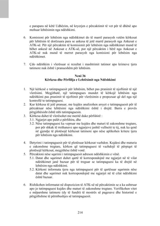 e parapara në këtë Udhëzim, në kryerjen e përcaktimit të vet për të dhënë apo
     mohuar lehtësimin nga ndëshkimi.

6.   Komisioni për lehtësim nga ndëshkimet do të marrë parasysh vetëm kërkesat
     për lehtësim të dorëzuara para se ankesa të jetë marrë parasysh nga Ankesat e
     ATK-së. Për një përcaktim të komisionit për lehtësim nga ndëshkimet mund të
     bëhet ankesë në Ankesat e ATK-së, por një përcaktim i bërë nga Ankesat e
     ATK-së nuk mund të merret parasysh nga komisioni për lehtësim nga
     ndëshkimet.

7.   Çdo ndëshkim i vlerësuar si rezultat i mashtrimit tatimor apo krimeve tjera
     tatimore nuk është i pranueshëm për lehtësim.

                                     Neni 36
                Kërkesa dhe Përfillja e Lehtësimit nga Ndëshkimi

1.   Një kërkesë e tatimpaguesit për lehtësim, bëhet pas pranimit të njoftimit të një
     vlerësimi. Megjithatë, një tatimpagues mundet të kërkojë lehtësim nga
     ndëshkimi pas pranimit të njoftimit për vlerësimin e propozuar që del nga një
     kontrollë te tatimpaguesi.
2.   Kur kërkesa të jetë pranuar, me kujdes analizohen arsyet e tatimpaguesit për të
     përcaktuar nëse lehtësimi nga ndëshkimi është i drejtë. Barra e provës
     përgjithësisht është mbi tatimpaguesin.
3.   Kërkesa duhet të vlerësohet me meritë duke përfshirë :
     3.1. Ngjarjet apo palët e përfshira, dhe
     3.2. Nëse tatimpaguesi ka vepruar me kujdes dhe maturi të zakonshme tregtare,
          por për shkak të rrethanave apo ngjarjeve jashtë vullnetit te tij, nuk ka qenë
          në gjendje të plotësojë kërkesat tatimore apo nëse aplikohen kritere tjera
          për lehtësim nga ndëshkimi.

4.   Detyrimi i tatimpaguesit për të plotësuar kërkesat vazhdon. Kujdesi dhe maturia
     e zakonshme tregtare, kërkon që tatimpaguesi të vazhdojë të përpiqet të
     plotësojë kërkesat, megjithëse është vonë.
5.   Përcaktoni nëse sqarimi i tatimpaguesit adreson ndëshkimin e vënë.
     5.1. Datat dhe sqarimet duhet qartë të korrespondojnë me ngjarjet në të vilat
          ndëshkimet janë bazuar për të treguar se tatimpaguesi ka të drejtë në
          lehtësim nga ndëshkimi.
     5.2. Kërkoni informata tjera nga tatimpaguesi për të qartësuar sqarimin nëse
          datat dhe sqarimet nuk korrespondojnë me ngjarjet në të cilat ndëshkimi
          është bazuar.

6.   Rishikohen informatat në dispozicion të ATK-së në përcaktimin se a ka ushtruar
     apo jo tatimpaguesi kujdes dhe maturi të zakonshme tregtare. Verifikohen vitet
     e mëparshme tatimore (dy të fundit) të mostrës së pagesave dhe historinë e
     përgjithshme të përmbushjes së tatimpaguesit.



                                          214
 