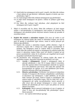 4.2. Gjatë kohës kur tatimpaguesi nuk ka qenë i rregullt, cilat fakte dhe rrethana
          e kanë ndaluar atë nga dorëzimi i deklaratës, pagesës së tatimit, apo mos-
          përmbushja e ligjit ?;
     4.3. Si e kanë penguar faktet dhe rrethanat tatimpaguesin nga përmbushja?;
     4.4. Si është marrë tatimpaguesi më pjesën e mbetur të çështjeve gjatë kësaj
          kohe ?;
     4.5. Kur faktet dhe rrethanat kanë ndryshuar, çfarë përpjekjesh ka bërë
          tatimpaguesi për të qenë i rregullt?.

5.   Shkak të arsyeshëm nuk ka, derisa, faktet dhe rrethanave që kanë treguar
     sjelljen e mos-përmbushjes së tatimpaguesit, kanë pushuar së ekzistuari dhe
     tatimpaguesi nuk përmbush përsëri detyrimet tatimore brenda një periudhe të
     arsyeshme kohore.

6.   Kujdesi dhe maturia e zakonshme tregtare. Çdo arsye që vendos se një
     tatimpagues ka ushtruar kujdes dhe maturi të zakonshme tregtare, por nuk ka
     qenë në gjendje të përmbushë ligjin tatimor, mund të merret parasysh për
     lehtësim nga ndëshkimi.
     6.1. Kujdesi dhe maturia e zakonshme tregtare, përbën zbatimin e ligjit të
          detyrimeve tregtare dhe ti zbatojë kur lindin ngjarje asyeshmërisht të
          parapara. Një tatimpagues mund të vendosë shkak të arsyeshëm, duke
          ofruar fakte dhe rrethana që tregojnë se tatimpaguesi ka ushtruar kujdes dhe
          maturi të zakonshme tregtare (duke marrë atë shkallë të kujdesit që një
          person asyeshmërisht i matur do të ushtronte), por megjithatë nuk ka qenë
          në gjendje të përmbushë detyrimin ligjor.
     6.2. Në përcaktimin nëse tatimpaguesi ka ushtruar kujdes dhe maturi të
          zakonshme tregtare, shqyrtohen informatat në përfshirë si në vijim :
          6.2.1. Arsyeja e tatimpaguesit. Arsyeja e tatimpaguesit duhet të
                    adresojë ndëshkimin e vënë. Për të treguar shkak të arsyeshëm,
                    datat dhe sqarimet duhet të korrespondojnë saktësisht me ngjarjet
                    në të cilat ndëshkimet janë bazuar. Nëse datat dhe sqarimet nuk
                    korrespondojnë me ngjarjet, në të cilat ndëshkimet janë bazuar,
                    kërkohen informata shtesë nga tatimpaguesi.
          6.2.2. Historia e përmbushjes. Verifikohen vitet tatimore të mëparshme
                    (së paku 2) të pagesave dhe historia e përgjithshme e përmbushjes
                    së detyrimeve nga tatimpaguesi. I njëjti ndëshkim, që më parë
                    është vlerësuar apo hequr, mund të tregojë se tatimpaguesi nuk
                    ushtron kujdes të zakonshëm tregtar. Nëse ky është rasti i parë i
                    tatimpaguesit për sjellje mos-përmbushëse, merret parasysh si
                    edhe arsyet tjera që paraqet tatimpaguesi si arsye, meqë një
                    dështim për përmbushje për herë të parë nuk përben në vetvete
                    shkak të arsyeshëm.
          6.2.3. Kohëzgjatja. Merret parasysh kohëzgjatja në mes të ngjarjes së
                    cituar si arsye për mos-përmbushje dhe përmbushjen vijuese.
                    Merret parasysh :
               6.2.3.1. kur veprimi është kërkuar nga ligji;



                                         217
 