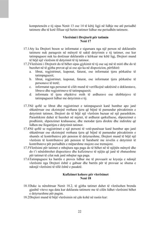 kompetencën e tij sipas Nenit 13 ose 14 të këtij ligji në lidhje me atë periudhë
    tatimore dhe të ketë filluar një hetim tatimor lidhur me periudhën tatimore.

                               Vlerësimi i Drejtorit për tatimin
                                            Neni 17

17.1 Aty ku Drejtori beson se informatat e siguruara nga një person në deklaratën
     tatimore nuk paraqesin në mënyrë të saktë detyrimin e tij tatimor, ose kur
     tatimpaguesi nuk ka dorëzuar deklaratën e kërkuar me këtë ligj, Drejtori mund
     të bëjë një vlerësim të detyrimit të tij tatimor.
17.2 Vlerësimi i Drejtorit do të bëhet sipas gjykimit të tij ose saj më të mirë dhe do të
     bazohet në të gjitha provat që ai ose ajo ka në dispozicion, përfshirë:
     a. librat, regjistrimet, kuponat, faturat, ose informatat tjera përkatëse të
          tatimpaguesit;
     b. librat, regjistrimet, kuponat, faturat, ose informatat tjera përkatëse të
          personave të tretë;
     c. informatat nga personat të cilët mund të verifikojnë saktësinë e deklaratave,
          librave dhe regjistrimeve të tatimpaguesit;
     d. informata të tjera objektive rreth të ardhurave ose shitblerjeve të
          tatimpaguesit lidhur me detyrimin e tij.

17.3 Në qoftë se librat dhe regjistrimet e tatimpaguesit kanë humbur apo janë
     shkatërruar ose ekzistojnë rrethana tjera që bëjnë të pamundur përcaktimin e
     detyrimit tatimor, Drejtori do të bëjë një vlerësim bazuar në një parashikim.
     Parashikimi duhet të bazohet në mjetet, të ardhurat qarkulluese, shpenzimet e
     prodhimit, shpenzimet krahasuese, dhe metodat tjera direkte dhe indirekte që
     lidhen me llogaritjen e detyrimit tatimor.
17.4 Në qoftë se regjistrimet e një personi të vetë-punësuar kanë humbur apo janë
     shkatërruar ose ekzistojnë rrethana tjera që bëjnë të pamundur përcaktimin e
     shumës së kontributeve për pension të detyrueshme, Drejtori mund të bëjë një
     vlerësim të kontributeve për pension të barabartë me nivelin e detyrimit të
     kontributeve për periudhën e mëparshme mujore ose tremujore.
17.5 Vlerësimi për tatimet e mbajtura nga paga do të bëhet në të njëjtën mënyrë dhe
     do t’i nënështrohet dispozitave dhe kufizimeve të njëjta që janë të zbatueshme
     për tatimet të cilat nuk janë mbajtur nga paga.
17.6 Tatimpaguesi ka barrën e proves lidhur me të provuarit se kryerja e ndonjë
     vlerësimi nga Drejtori është e gabuar dhe barrën për të provuar se shuma e
     ndonjë vlerësimi të tillë është e pasaktë.

                               Kufizimet kohore për vlerësimet
                                          Neni 18

18.1 Duke iu nënshtruar Nenit 18.2, të gjitha tatimet duhet të vlerësohen brenda
     gjashtë viteve nga data kur deklarata tatimore me të cilën lidhet vlerësimi bëhet
     e detyrueshme për pagim.
18.2 Drejtori mund të bëjë vlerësimin në çdo kohë në rastin kur:



                                           22
 