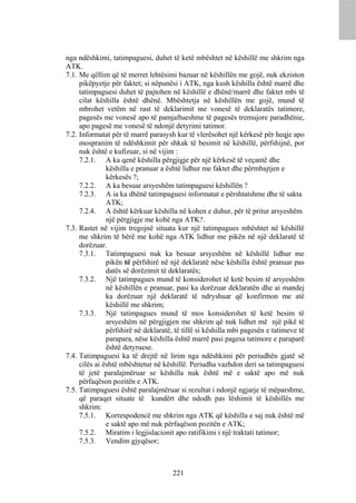 nga ndëshkimi, tatimpaguesi, duhet të ketë mbështet në këshillë me shkrim nga
ATK.
7.1. Me qëllim që të merret lehtësimi bazuar në këshillën me gojë, nuk ekziston
     pikëpyetje për faktet; si nëpunësi i ATK, nga kush këshilla është marrë dhe
     tatimpaguesi duhet të pajtohen në këshillë e dhënë/marrë dhe faktet mbi të
     cilat këshilla është dhënë. Mbështetja në këshillën me gojë, mund të
     mbrohet vetëm në rast të deklarimit me vonesë të deklaratës tatimore,
     pagesës me vonesë apo të pamjaftueshme të pagesës tremujore paradhënie,
     apo pagesë me vonesë të ndonjë detyrimi tatimor.
7.2. Informatat për të marrë parasysh kur të vlerësohet një kërkesë për heqje apo
     mospranim të ndëshkimit për shkak të besimit në këshillë, përfshijnë, por
     nuk është e kufizuar, si në vijim :
     7.2.1. A ka qenë këshilla përgjigje për një kërkesë të veçantë dhe
               këshilla e pranuar a është lidhur me faktet dhe përmbajtjen e
               kërkesës ?;
     7.2.2. A ka besuar arsyeshëm tatimpaguesi këshillën ?
     7.2.3. A ia ka dhënë tatimpaguesi informatat e përshtatshme dhe të sakta
               ATK;
     7.2.4. A është kërkuar këshilla në kohen e duhur, për të pritur arsyeshëm
               një përgjigje me kohë nga ATK?.
7.3. Rastet në vijim tregojnë situata kur një tatimpagues mbështet në këshillë
     me shkrim të bërë me kohë nga ATK lidhur me pikën në një deklaratë të
     dorëzuar.
     7.3.1. Tatimpaguesi nuk ka besuar arsyeshëm në këshillë lidhur me
               pikën të përfshirë në një deklaratë nëse këshilla është pranuar pas
               datës së dorëzimit të deklaratës;
     7.3.2. Një tatimpagues mund të konsiderohet të ketë besim të arsyeshëm
               në këshillën e pranuar, pasi ka dorëzuar deklaratën dhe ai mandej
               ka dorëzuar një deklaratë të ndryshuar që konfirmon me atë
               këshillë me shkrim;
     7.3.3. Një tatimpagues mund të mos konsiderohet të ketë besim të
               arsyeshëm në përgjigjen me shkrim që nuk lidhet më një pikë të
               përfshirë në deklaratë, të tillë si këshilla mbi pagesën e tatimeve të
               parapara, nëse këshilla është marrë pasi pagesa tatimore e paraparë
               është detyruese.
7.4. Tatimpaguesi ka të drejtë në lirim nga ndëshkimi për periudhën gjatë së
     cilës ai është mbështetur në këshillë. Periudha vazhdon deri sa tatimpaguesi
     të jetë paralajmëruar se këshilla nuk është më e saktë apo më nuk
     përfaqëson pozitën e ATK.
7.5. Tatimpaguesi është paralajmëruar si rezultat i ndonjë ngjarje të mëparshme,
     që paraqet situate të kundërt dhe ndodh pas lëshimit të këshillës me
     shkrim:
     7.5.1. Korrespodencë me shkrim nga ATK që këshilla e saj nuk është më
               e saktë apo më nuk përfaqëson pozitën e ATK;
     7.5.2. Miratim i legjislacionit apo ratifikimi i një traktati tatimor;
     7.5.3. Vendim gjyqësor;



                                      221
 
