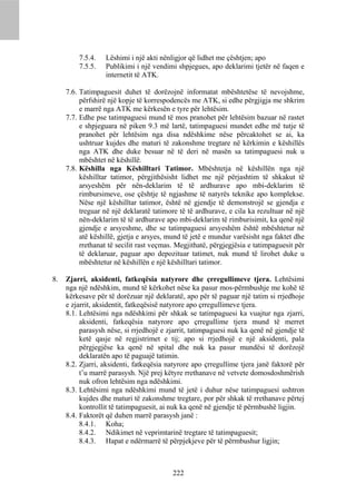7.5.4.   Lëshimi i një akti nënligjor që lidhet me çështjen; apo
         7.5.5.   Publikimi i një vendimi shpjegues, apo deklarimi tjetër në faqen e
                  internetit të ATK.

     7.6. Tatimpaguesit duhet të dorëzojnë informatat mbështetëse të nevojshme,
          përfshirë një kopje të korrespodencës me ATK, si edhe përgjigja me shkrim
          e marrë nga ATK me kërkesën e tyre për lehtësim.
     7.7. Edhe pse tatimpaguesi mund të mos pranohet për lehtësim bazuar në rastet
          e shpjeguara në piken 9.3 më lartë, tatimpaguesi mundet edhe më tutje të
          pranohet për lehtësim nga disa ndëshkime nëse përcaktohet se ai, ka
          ushtruar kujdes dhe maturi të zakonshme tregtare në kërkimin e këshillës
          nga ATK dhe duke besuar në të deri në masën sa tatimpaguesi nuk u
          mbështet në këshillë.
     7.8. Këshilla nga Këshilltari Tatimor. Mbështetja në këshillën nga një
          këshilltar tatimor, përgjithësisht lidhet me një përjashtim të shkakut të
          arsyeshëm për nën-deklarim të të ardhurave apo mbi-deklarim të
          rimbursimeve, ose çështje të ngjashme të natyrës teknike apo komplekse.
          Nëse një këshilltar tatimor, është në gjendje të demonstrojë se gjendja e
          treguar në një deklaratë tatimore të të ardhurave, e cila ka rezultuar në një
          nën-deklarim të të ardhurave apo mbi-deklarim të rimburisimit, ka qenë një
          gjendje e arsyeshme, dhe se tatimpaguesi arsyeshëm është mbështetur në
          atë këshillë, gjetja e arsyes, mund të jetë e mundur varësisht nga faktet dhe
          rrethanat të secilit rast veçmas. Megjithatë, përgjegjësia e tatimpaguesit për
          të deklaruar, paguar apo depozituar tatimet, nuk mund të lirohet duke u
          mbështetur në këshillën e një këshilltari tatimor.

8.   Zjarri, aksidenti, fatkeqësia natyrore dhe çrregullimeve tjera. Lehtësimi
     nga një ndëshkim, mund të kërkohet nëse ka pasur mos-përmbushje me kohë të
     kërkesave për të dorëzuar një deklaratë, apo për të paguar një tatim si rrjedhoje
     e zjarrit, aksidentit, fatkeqësisë natyrore apo çrregullimeve tjera.
     8.1. Lehtësimi nga ndëshkimi për shkak se tatimpaguesi ka vuajtur nga zjarri,
          aksidenti, fatkeqësia natyrore apo çrregullime tjera mund të merret
          parasysh nëse, si rrjedhojë e zjarrit, tatimpaguesi nuk ka qenë në gjendje të
          ketë qasje në regjistrimet e tij; apo si rrjedhojë e një aksidenti, pala
          përgjegjëse ka qenë në spital dhe nuk ka pasur mundësi të dorëzojë
          deklaratën apo të paguajë tatimin.
     8.2. Zjarri, aksidenti, fatkeqësia natyrore apo çrregullime tjera janë faktorë për
          t’u marrë parasysh. Një prej këtyre rrethanave në vetvete domosdoshmërish
          nuk ofron lehtësim nga ndëshkimi.
     8.3. Lehtësimi nga ndëshkimi mund të jetë i duhur nëse tatimpaguesi ushtron
          kujdes dhe maturi të zakonshme tregtare, por për shkak të rrethanave përtej
          kontrollit të tatimpaguesit, ai nuk ka qenë në gjendje të përmbushë ligjin.
     8.4. Faktorët që duhen marrë parasysh janë :
          8.4.1. Koha;
          8.4.2. Ndikimet në veprimtarinë tregtare të tatimpaguesit;
          8.4.3. Hapat e ndërmarrë të përpjekjeve për të përmbushur ligjin;



                                          222
 